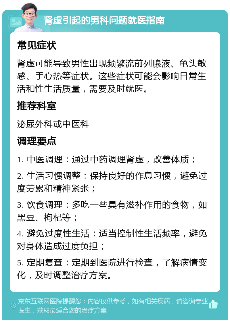 肾虚引起的男科问题就医指南 常见症状 肾虚可能导致男性出现频繁流前列腺液、龟头敏感、手心热等症状。这些症状可能会影响日常生活和性生活质量，需要及时就医。 推荐科室 泌尿外科或中医科 调理要点 1. 中医调理：通过中药调理肾虚，改善体质； 2. 生活习惯调整：保持良好的作息习惯，避免过度劳累和精神紧张； 3. 饮食调理：多吃一些具有滋补作用的食物，如黑豆、枸杞等； 4. 避免过度性生活：适当控制性生活频率，避免对身体造成过度负担； 5. 定期复查：定期到医院进行检查，了解病情变化，及时调整治疗方案。