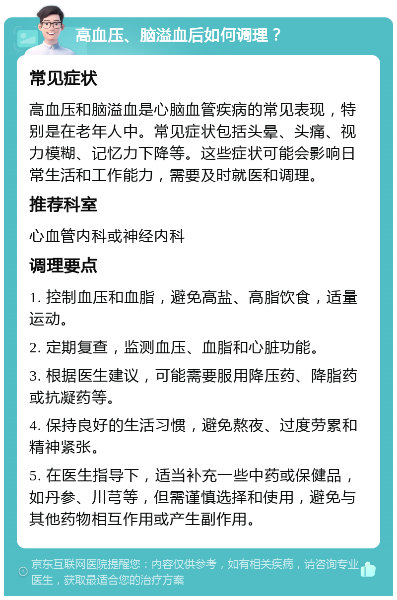 高血压、脑溢血后如何调理？ 常见症状 高血压和脑溢血是心脑血管疾病的常见表现，特别是在老年人中。常见症状包括头晕、头痛、视力模糊、记忆力下降等。这些症状可能会影响日常生活和工作能力，需要及时就医和调理。 推荐科室 心血管内科或神经内科 调理要点 1. 控制血压和血脂，避免高盐、高脂饮食，适量运动。 2. 定期复查，监测血压、血脂和心脏功能。 3. 根据医生建议，可能需要服用降压药、降脂药或抗凝药等。 4. 保持良好的生活习惯，避免熬夜、过度劳累和精神紧张。 5. 在医生指导下，适当补充一些中药或保健品，如丹参、川芎等，但需谨慎选择和使用，避免与其他药物相互作用或产生副作用。