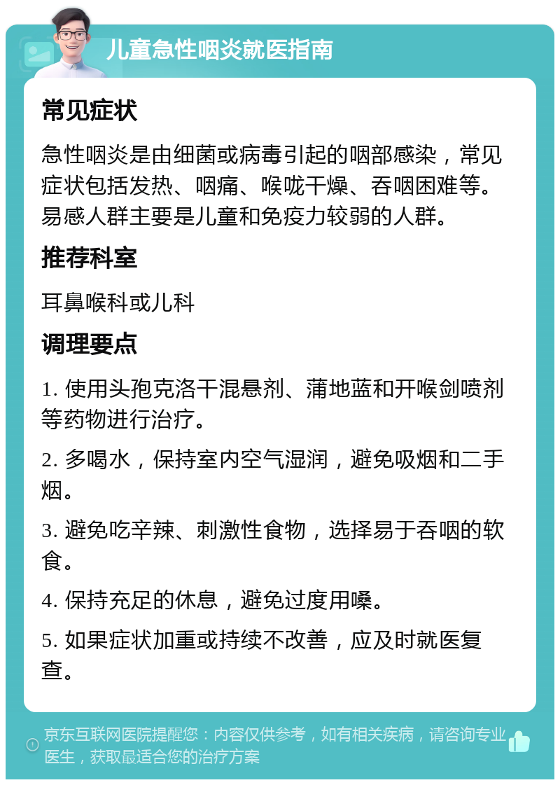 儿童急性咽炎就医指南 常见症状 急性咽炎是由细菌或病毒引起的咽部感染，常见症状包括发热、咽痛、喉咙干燥、吞咽困难等。易感人群主要是儿童和免疫力较弱的人群。 推荐科室 耳鼻喉科或儿科 调理要点 1. 使用头孢克洛干混悬剂、蒲地蓝和开喉剑喷剂等药物进行治疗。 2. 多喝水，保持室内空气湿润，避免吸烟和二手烟。 3. 避免吃辛辣、刺激性食物，选择易于吞咽的软食。 4. 保持充足的休息，避免过度用嗓。 5. 如果症状加重或持续不改善，应及时就医复查。