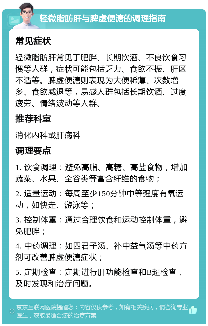 轻微脂肪肝与脾虚便溏的调理指南 常见症状 轻微脂肪肝常见于肥胖、长期饮酒、不良饮食习惯等人群，症状可能包括乏力、食欲不振、肝区不适等。脾虚便溏则表现为大便稀薄、次数增多、食欲减退等，易感人群包括长期饮酒、过度疲劳、情绪波动等人群。 推荐科室 消化内科或肝病科 调理要点 1. 饮食调理：避免高脂、高糖、高盐食物，增加蔬菜、水果、全谷类等富含纤维的食物； 2. 适量运动：每周至少150分钟中等强度有氧运动，如快走、游泳等； 3. 控制体重：通过合理饮食和运动控制体重，避免肥胖； 4. 中药调理：如四君子汤、补中益气汤等中药方剂可改善脾虚便溏症状； 5. 定期检查：定期进行肝功能检查和B超检查，及时发现和治疗问题。