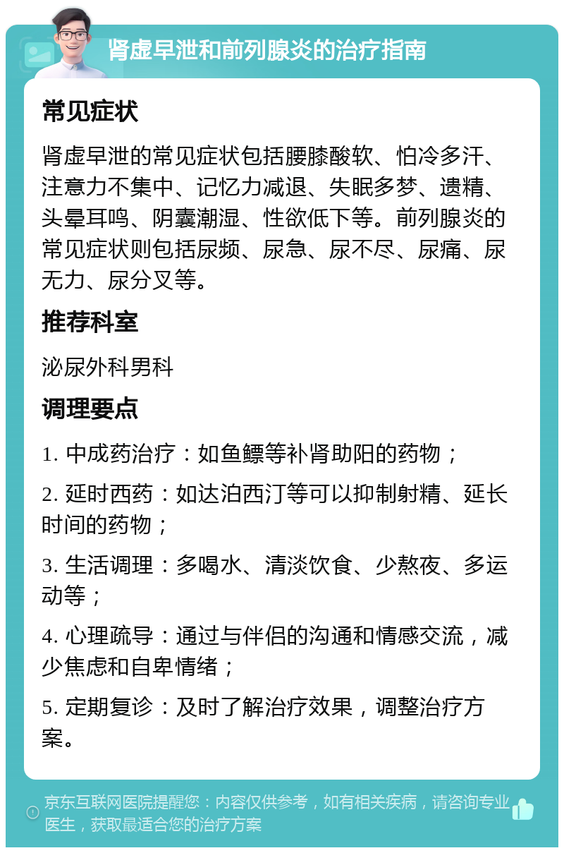 肾虚早泄和前列腺炎的治疗指南 常见症状 肾虚早泄的常见症状包括腰膝酸软、怕冷多汗、注意力不集中、记忆力减退、失眠多梦、遗精、头晕耳鸣、阴囊潮湿、性欲低下等。前列腺炎的常见症状则包括尿频、尿急、尿不尽、尿痛、尿无力、尿分叉等。 推荐科室 泌尿外科男科 调理要点 1. 中成药治疗：如鱼鳔等补肾助阳的药物； 2. 延时西药：如达泊西汀等可以抑制射精、延长时间的药物； 3. 生活调理：多喝水、清淡饮食、少熬夜、多运动等； 4. 心理疏导：通过与伴侣的沟通和情感交流，减少焦虑和自卑情绪； 5. 定期复诊：及时了解治疗效果，调整治疗方案。