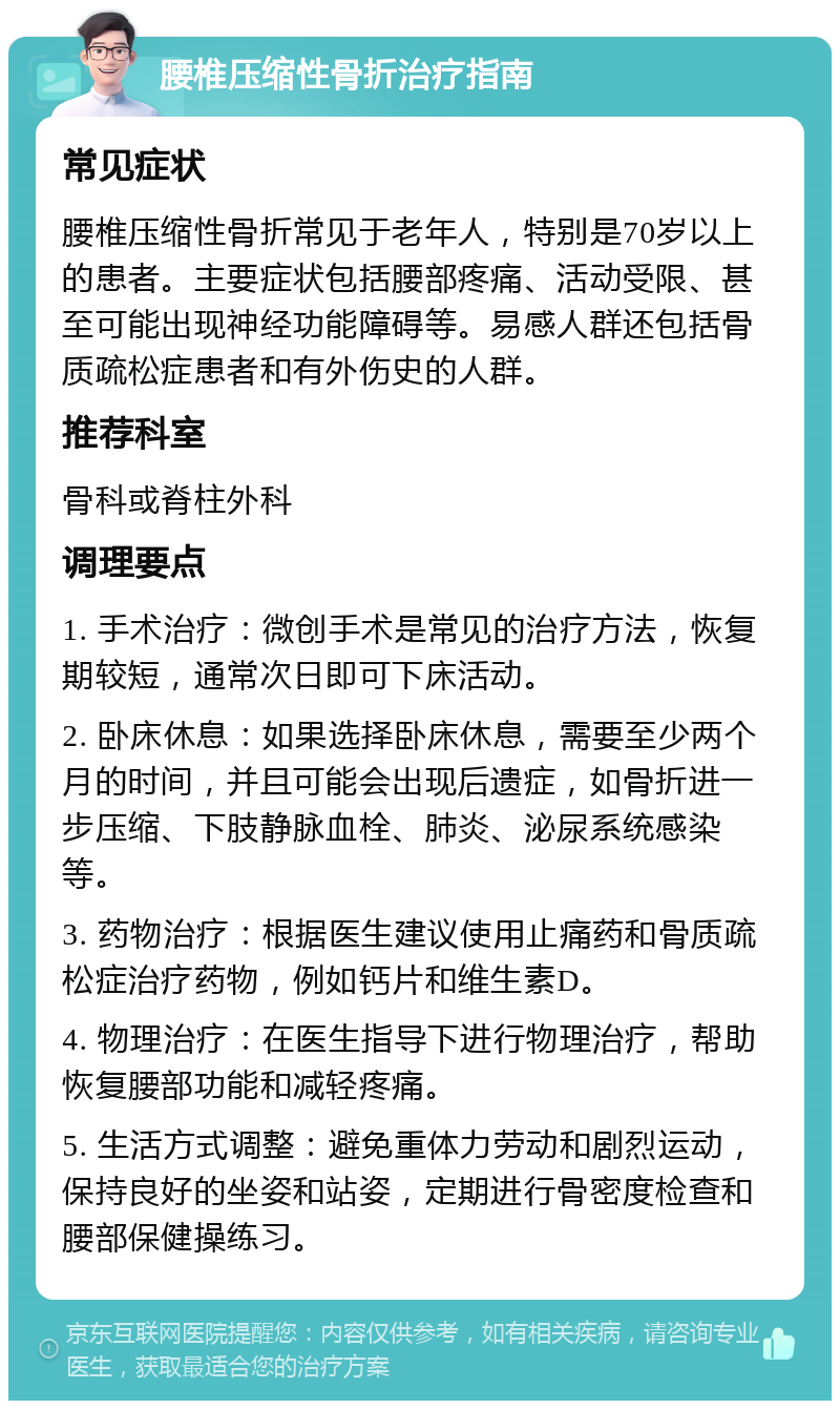 腰椎压缩性骨折治疗指南 常见症状 腰椎压缩性骨折常见于老年人，特别是70岁以上的患者。主要症状包括腰部疼痛、活动受限、甚至可能出现神经功能障碍等。易感人群还包括骨质疏松症患者和有外伤史的人群。 推荐科室 骨科或脊柱外科 调理要点 1. 手术治疗：微创手术是常见的治疗方法，恢复期较短，通常次日即可下床活动。 2. 卧床休息：如果选择卧床休息，需要至少两个月的时间，并且可能会出现后遗症，如骨折进一步压缩、下肢静脉血栓、肺炎、泌尿系统感染等。 3. 药物治疗：根据医生建议使用止痛药和骨质疏松症治疗药物，例如钙片和维生素D。 4. 物理治疗：在医生指导下进行物理治疗，帮助恢复腰部功能和减轻疼痛。 5. 生活方式调整：避免重体力劳动和剧烈运动，保持良好的坐姿和站姿，定期进行骨密度检查和腰部保健操练习。