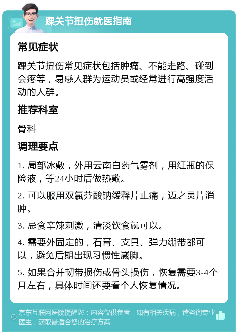 踝关节扭伤就医指南 常见症状 踝关节扭伤常见症状包括肿痛、不能走路、碰到会疼等，易感人群为运动员或经常进行高强度活动的人群。 推荐科室 骨科 调理要点 1. 局部冰敷，外用云南白药气雾剂，用红瓶的保险液，等24小时后做热敷。 2. 可以服用双氯芬酸钠缓释片止痛，迈之灵片消肿。 3. 忌食辛辣刺激，清淡饮食就可以。 4. 需要外固定的，石膏、支具、弹力绷带都可以，避免后期出现习惯性崴脚。 5. 如果合并韧带损伤或骨头损伤，恢复需要3-4个月左右，具体时间还要看个人恢复情况。