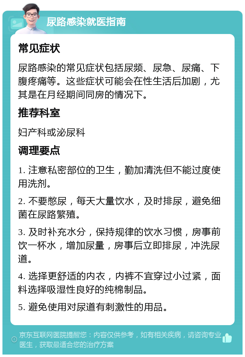 尿路感染就医指南 常见症状 尿路感染的常见症状包括尿频、尿急、尿痛、下腹疼痛等。这些症状可能会在性生活后加剧，尤其是在月经期间同房的情况下。 推荐科室 妇产科或泌尿科 调理要点 1. 注意私密部位的卫生，勤加清洗但不能过度使用洗剂。 2. 不要憋尿，每天大量饮水，及时排尿，避免细菌在尿路繁殖。 3. 及时补充水分，保持规律的饮水习惯，房事前饮一杯水，增加尿量，房事后立即排尿，冲洗尿道。 4. 选择更舒适的内衣，内裤不宜穿过小过紧，面料选择吸湿性良好的纯棉制品。 5. 避免使用对尿道有刺激性的用品。