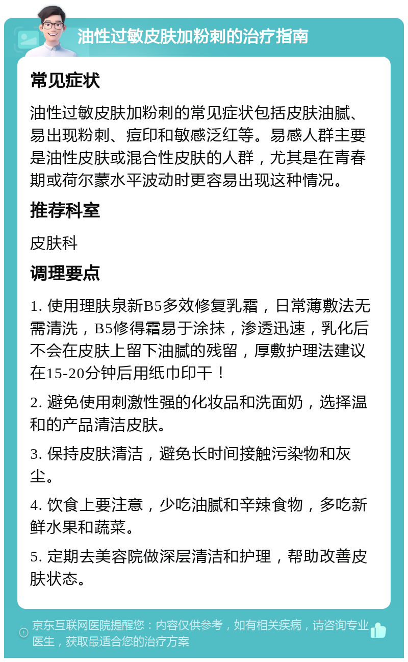 油性过敏皮肤加粉刺的治疗指南 常见症状 油性过敏皮肤加粉刺的常见症状包括皮肤油腻、易出现粉刺、痘印和敏感泛红等。易感人群主要是油性皮肤或混合性皮肤的人群，尤其是在青春期或荷尔蒙水平波动时更容易出现这种情况。 推荐科室 皮肤科 调理要点 1. 使用理肤泉新B5多效修复乳霜，日常薄敷法无需清洗，B5修得霜易于涂抺，渗透迅速，乳化后不会在皮肤上留下油腻的残留，厚敷护理法建议在15-20分钟后用纸巾印干！ 2. 避免使用刺激性强的化妆品和洗面奶，选择温和的产品清洁皮肤。 3. 保持皮肤清洁，避免长时间接触污染物和灰尘。 4. 饮食上要注意，少吃油腻和辛辣食物，多吃新鲜水果和蔬菜。 5. 定期去美容院做深层清洁和护理，帮助改善皮肤状态。