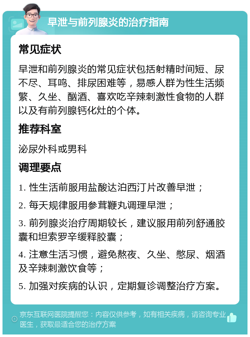 早泄与前列腺炎的治疗指南 常见症状 早泄和前列腺炎的常见症状包括射精时间短、尿不尽、耳鸣、排尿困难等，易感人群为性生活频繁、久坐、酗酒、喜欢吃辛辣刺激性食物的人群以及有前列腺钙化灶的个体。 推荐科室 泌尿外科或男科 调理要点 1. 性生活前服用盐酸达泊西汀片改善早泄； 2. 每天规律服用参茸鞭丸调理早泄； 3. 前列腺炎治疗周期较长，建议服用前列舒通胶囊和坦索罗辛缓释胶囊； 4. 注意生活习惯，避免熬夜、久坐、憋尿、烟酒及辛辣刺激饮食等； 5. 加强对疾病的认识，定期复诊调整治疗方案。