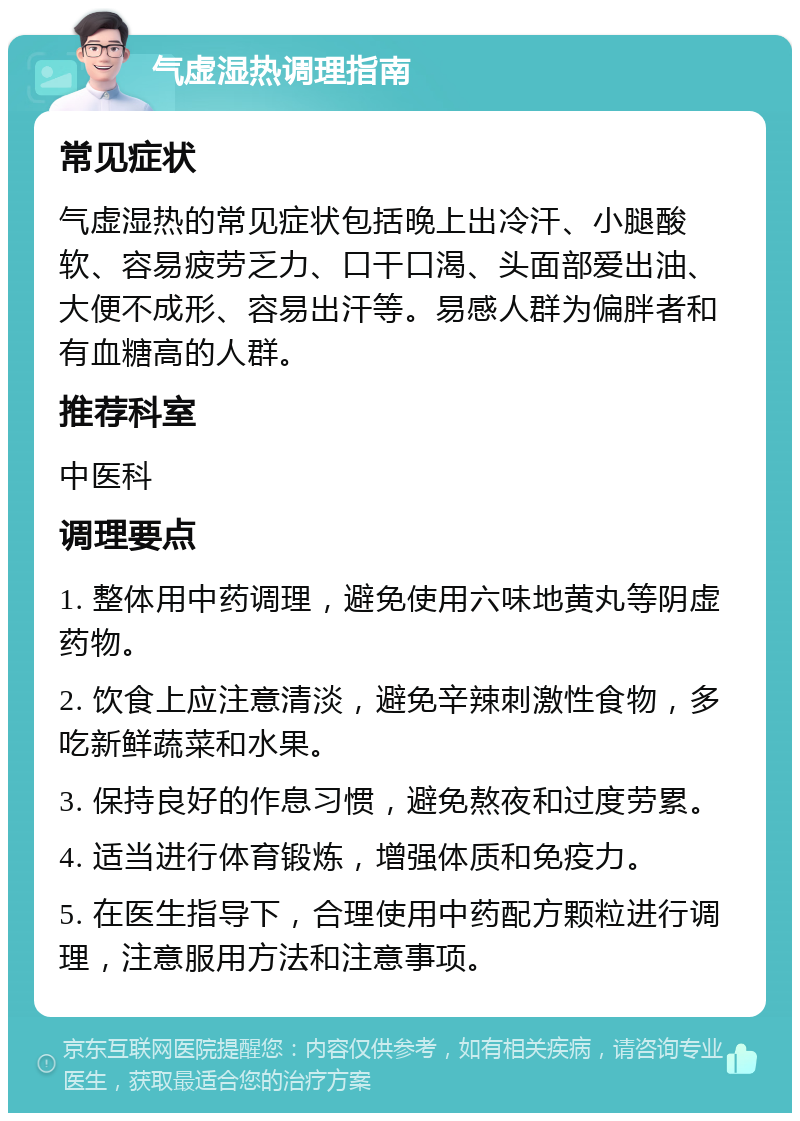 气虚湿热调理指南 常见症状 气虚湿热的常见症状包括晚上出冷汗、小腿酸软、容易疲劳乏力、口干口渴、头面部爱出油、大便不成形、容易出汗等。易感人群为偏胖者和有血糖高的人群。 推荐科室 中医科 调理要点 1. 整体用中药调理，避免使用六味地黄丸等阴虚药物。 2. 饮食上应注意清淡，避免辛辣刺激性食物，多吃新鲜蔬菜和水果。 3. 保持良好的作息习惯，避免熬夜和过度劳累。 4. 适当进行体育锻炼，增强体质和免疫力。 5. 在医生指导下，合理使用中药配方颗粒进行调理，注意服用方法和注意事项。