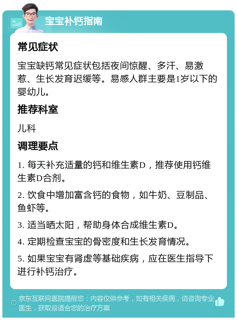 宝宝补钙指南 常见症状 宝宝缺钙常见症状包括夜间惊醒、多汗、易激惹、生长发育迟缓等。易感人群主要是1岁以下的婴幼儿。 推荐科室 儿科 调理要点 1. 每天补充适量的钙和维生素D，推荐使用钙维生素D合剂。 2. 饮食中增加富含钙的食物，如牛奶、豆制品、鱼虾等。 3. 适当晒太阳，帮助身体合成维生素D。 4. 定期检查宝宝的骨密度和生长发育情况。 5. 如果宝宝有肾虚等基础疾病，应在医生指导下进行补钙治疗。