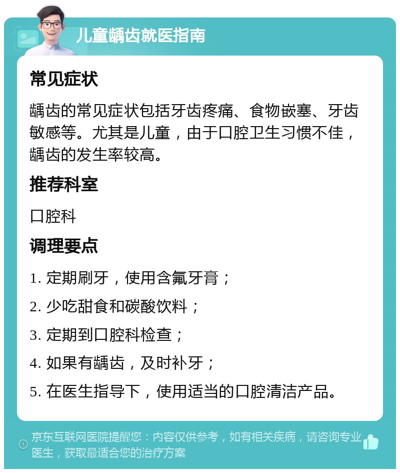 儿童龋齿就医指南 常见症状 龋齿的常见症状包括牙齿疼痛、食物嵌塞、牙齿敏感等。尤其是儿童，由于口腔卫生习惯不佳，龋齿的发生率较高。 推荐科室 口腔科 调理要点 1. 定期刷牙，使用含氟牙膏； 2. 少吃甜食和碳酸饮料； 3. 定期到口腔科检查； 4. 如果有龋齿，及时补牙； 5. 在医生指导下，使用适当的口腔清洁产品。