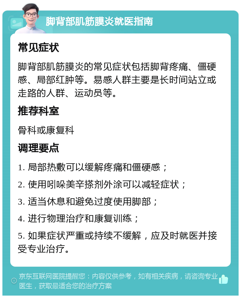 脚背部肌筋膜炎就医指南 常见症状 脚背部肌筋膜炎的常见症状包括脚背疼痛、僵硬感、局部红肿等。易感人群主要是长时间站立或走路的人群、运动员等。 推荐科室 骨科或康复科 调理要点 1. 局部热敷可以缓解疼痛和僵硬感； 2. 使用吲哚美辛搽剂外涂可以减轻症状； 3. 适当休息和避免过度使用脚部； 4. 进行物理治疗和康复训练； 5. 如果症状严重或持续不缓解，应及时就医并接受专业治疗。