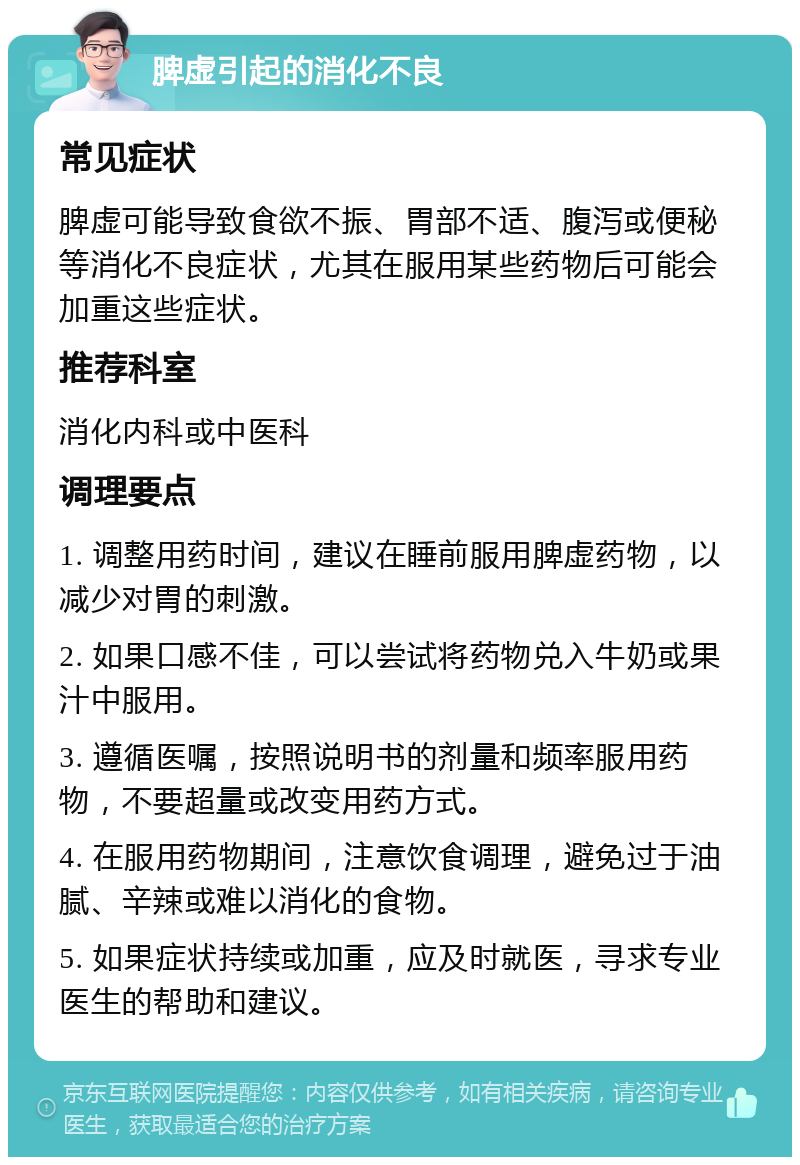 脾虚引起的消化不良 常见症状 脾虚可能导致食欲不振、胃部不适、腹泻或便秘等消化不良症状，尤其在服用某些药物后可能会加重这些症状。 推荐科室 消化内科或中医科 调理要点 1. 调整用药时间，建议在睡前服用脾虚药物，以减少对胃的刺激。 2. 如果口感不佳，可以尝试将药物兑入牛奶或果汁中服用。 3. 遵循医嘱，按照说明书的剂量和频率服用药物，不要超量或改变用药方式。 4. 在服用药物期间，注意饮食调理，避免过于油腻、辛辣或难以消化的食物。 5. 如果症状持续或加重，应及时就医，寻求专业医生的帮助和建议。