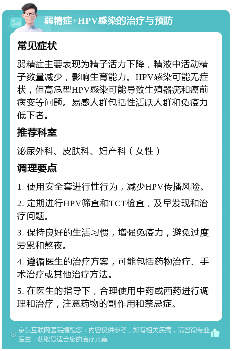 弱精症+HPV感染的治疗与预防 常见症状 弱精症主要表现为精子活力下降，精液中活动精子数量减少，影响生育能力。HPV感染可能无症状，但高危型HPV感染可能导致生殖器疣和癌前病变等问题。易感人群包括性活跃人群和免疫力低下者。 推荐科室 泌尿外科、皮肤科、妇产科（女性） 调理要点 1. 使用安全套进行性行为，减少HPV传播风险。 2. 定期进行HPV筛查和TCT检查，及早发现和治疗问题。 3. 保持良好的生活习惯，增强免疫力，避免过度劳累和熬夜。 4. 遵循医生的治疗方案，可能包括药物治疗、手术治疗或其他治疗方法。 5. 在医生的指导下，合理使用中药或西药进行调理和治疗，注意药物的副作用和禁忌症。