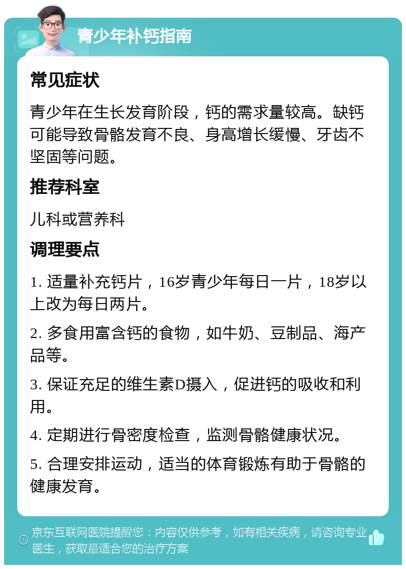 青少年补钙指南 常见症状 青少年在生长发育阶段，钙的需求量较高。缺钙可能导致骨骼发育不良、身高增长缓慢、牙齿不坚固等问题。 推荐科室 儿科或营养科 调理要点 1. 适量补充钙片，16岁青少年每日一片，18岁以上改为每日两片。 2. 多食用富含钙的食物，如牛奶、豆制品、海产品等。 3. 保证充足的维生素D摄入，促进钙的吸收和利用。 4. 定期进行骨密度检查，监测骨骼健康状况。 5. 合理安排运动，适当的体育锻炼有助于骨骼的健康发育。