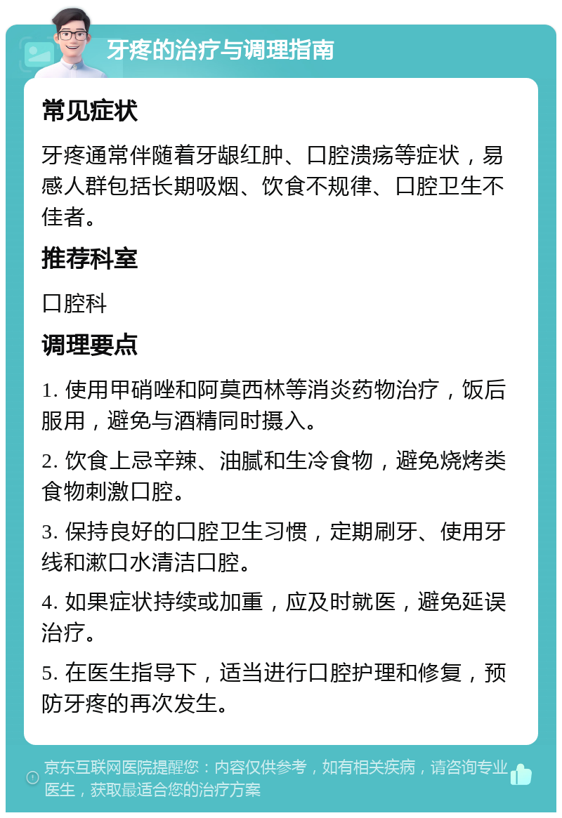 牙疼的治疗与调理指南 常见症状 牙疼通常伴随着牙龈红肿、口腔溃疡等症状，易感人群包括长期吸烟、饮食不规律、口腔卫生不佳者。 推荐科室 口腔科 调理要点 1. 使用甲硝唑和阿莫西林等消炎药物治疗，饭后服用，避免与酒精同时摄入。 2. 饮食上忌辛辣、油腻和生冷食物，避免烧烤类食物刺激口腔。 3. 保持良好的口腔卫生习惯，定期刷牙、使用牙线和漱口水清洁口腔。 4. 如果症状持续或加重，应及时就医，避免延误治疗。 5. 在医生指导下，适当进行口腔护理和修复，预防牙疼的再次发生。