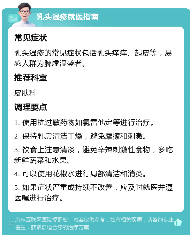 乳头湿疹就医指南 常见症状 乳头湿疹的常见症状包括乳头痒痒、起皮等，易感人群为脾虚湿盛者。 推荐科室 皮肤科 调理要点 1. 使用抗过敏药物如氯雷他定等进行治疗。 2. 保持乳房清洁干燥，避免摩擦和刺激。 3. 饮食上注意清淡，避免辛辣刺激性食物，多吃新鲜蔬菜和水果。 4. 可以使用花椒水进行局部清洁和消炎。 5. 如果症状严重或持续不改善，应及时就医并遵医嘱进行治疗。