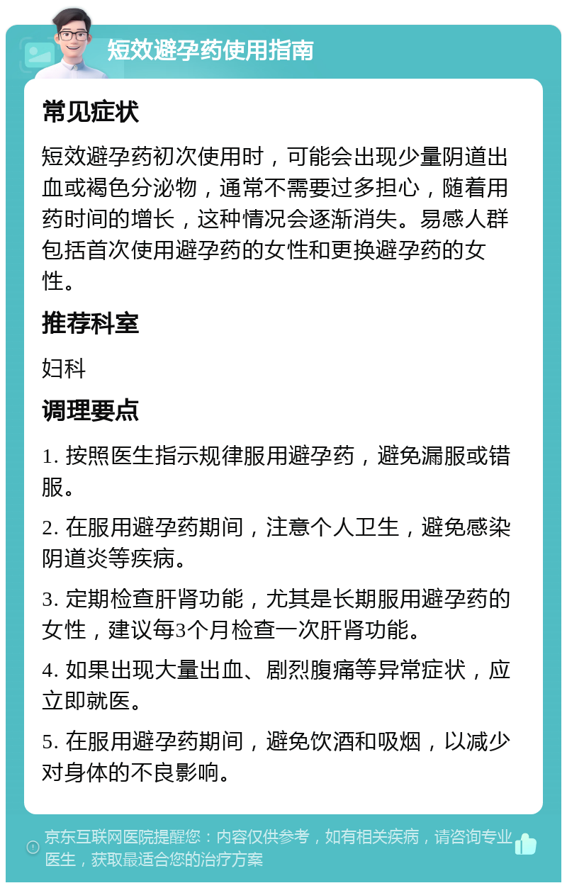 短效避孕药使用指南 常见症状 短效避孕药初次使用时，可能会出现少量阴道出血或褐色分泌物，通常不需要过多担心，随着用药时间的增长，这种情况会逐渐消失。易感人群包括首次使用避孕药的女性和更换避孕药的女性。 推荐科室 妇科 调理要点 1. 按照医生指示规律服用避孕药，避免漏服或错服。 2. 在服用避孕药期间，注意个人卫生，避免感染阴道炎等疾病。 3. 定期检查肝肾功能，尤其是长期服用避孕药的女性，建议每3个月检查一次肝肾功能。 4. 如果出现大量出血、剧烈腹痛等异常症状，应立即就医。 5. 在服用避孕药期间，避免饮酒和吸烟，以减少对身体的不良影响。