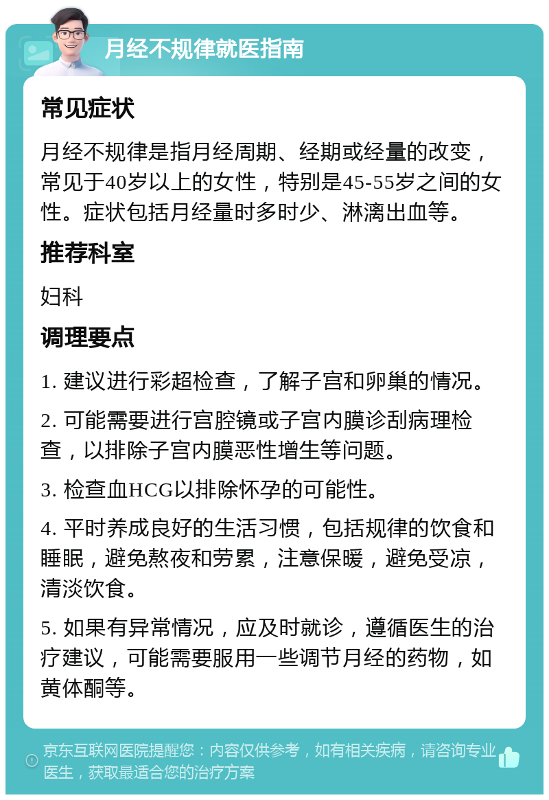 月经不规律就医指南 常见症状 月经不规律是指月经周期、经期或经量的改变，常见于40岁以上的女性，特别是45-55岁之间的女性。症状包括月经量时多时少、淋漓出血等。 推荐科室 妇科 调理要点 1. 建议进行彩超检查，了解子宫和卵巢的情况。 2. 可能需要进行宫腔镜或子宫内膜诊刮病理检查，以排除子宫内膜恶性增生等问题。 3. 检查血HCG以排除怀孕的可能性。 4. 平时养成良好的生活习惯，包括规律的饮食和睡眠，避免熬夜和劳累，注意保暖，避免受凉，清淡饮食。 5. 如果有异常情况，应及时就诊，遵循医生的治疗建议，可能需要服用一些调节月经的药物，如黄体酮等。