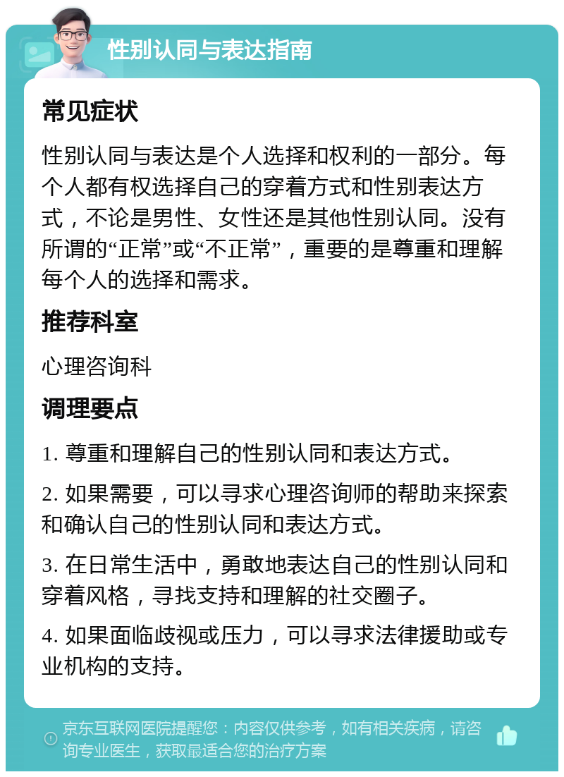 性别认同与表达指南 常见症状 性别认同与表达是个人选择和权利的一部分。每个人都有权选择自己的穿着方式和性别表达方式，不论是男性、女性还是其他性别认同。没有所谓的“正常”或“不正常”，重要的是尊重和理解每个人的选择和需求。 推荐科室 心理咨询科 调理要点 1. 尊重和理解自己的性别认同和表达方式。 2. 如果需要，可以寻求心理咨询师的帮助来探索和确认自己的性别认同和表达方式。 3. 在日常生活中，勇敢地表达自己的性别认同和穿着风格，寻找支持和理解的社交圈子。 4. 如果面临歧视或压力，可以寻求法律援助或专业机构的支持。