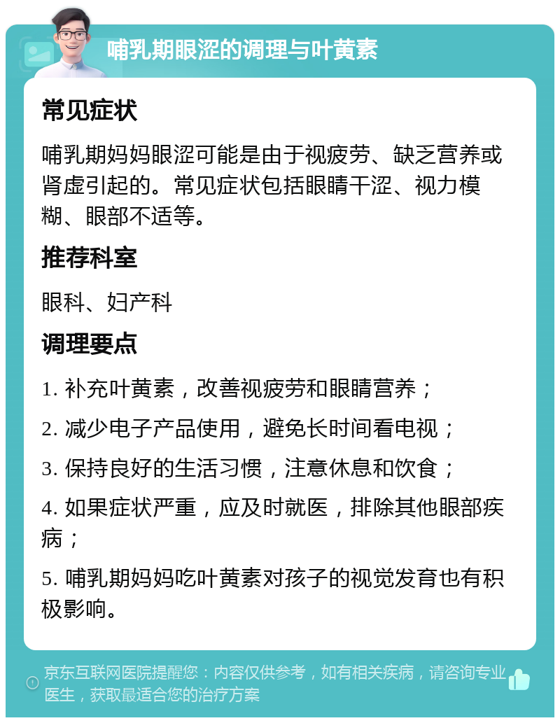 哺乳期眼涩的调理与叶黄素 常见症状 哺乳期妈妈眼涩可能是由于视疲劳、缺乏营养或肾虚引起的。常见症状包括眼睛干涩、视力模糊、眼部不适等。 推荐科室 眼科、妇产科 调理要点 1. 补充叶黄素，改善视疲劳和眼睛营养； 2. 减少电子产品使用，避免长时间看电视； 3. 保持良好的生活习惯，注意休息和饮食； 4. 如果症状严重，应及时就医，排除其他眼部疾病； 5. 哺乳期妈妈吃叶黄素对孩子的视觉发育也有积极影响。