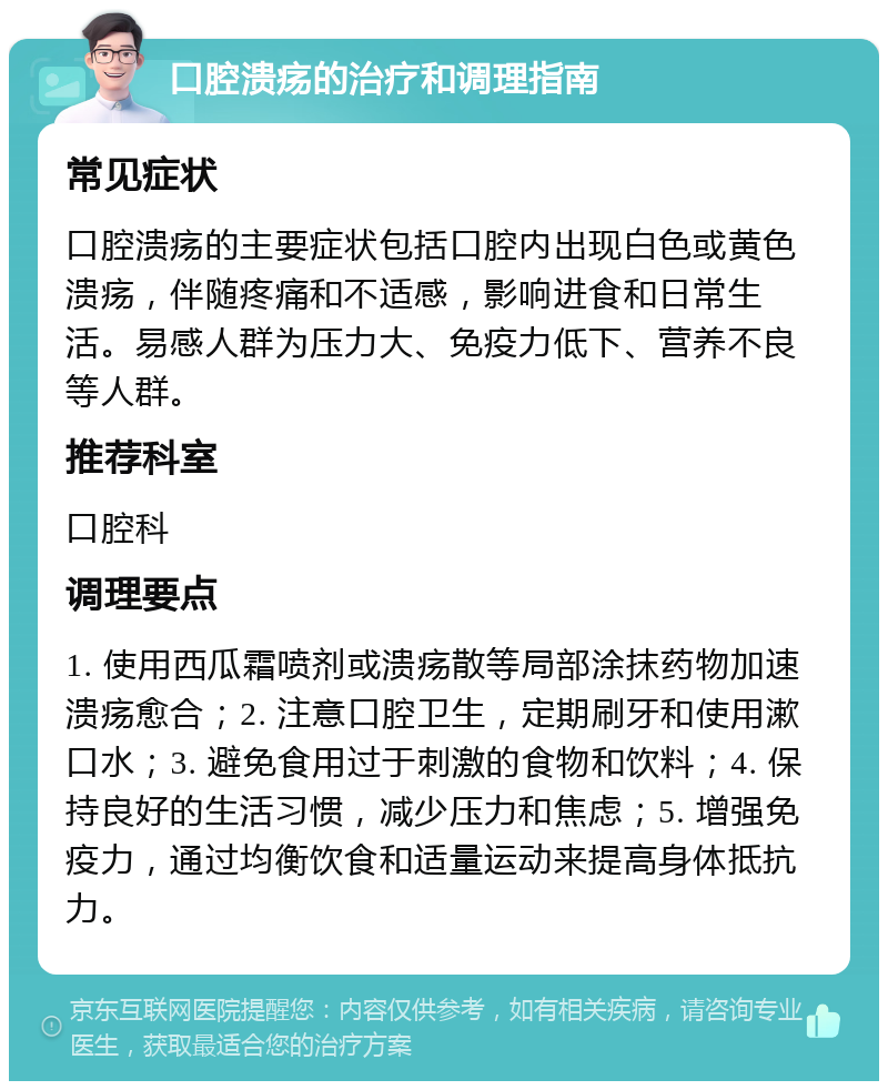 口腔溃疡的治疗和调理指南 常见症状 口腔溃疡的主要症状包括口腔内出现白色或黄色溃疡，伴随疼痛和不适感，影响进食和日常生活。易感人群为压力大、免疫力低下、营养不良等人群。 推荐科室 口腔科 调理要点 1. 使用西瓜霜喷剂或溃疡散等局部涂抹药物加速溃疡愈合；2. 注意口腔卫生，定期刷牙和使用漱口水；3. 避免食用过于刺激的食物和饮料；4. 保持良好的生活习惯，减少压力和焦虑；5. 增强免疫力，通过均衡饮食和适量运动来提高身体抵抗力。