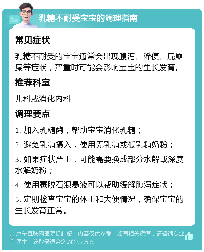 乳糖不耐受宝宝的调理指南 常见症状 乳糖不耐受的宝宝通常会出现腹泻、稀便、屁崩屎等症状，严重时可能会影响宝宝的生长发育。 推荐科室 儿科或消化内科 调理要点 1. 加入乳糖酶，帮助宝宝消化乳糖； 2. 避免乳糖摄入，使用无乳糖或低乳糖奶粉； 3. 如果症状严重，可能需要换成部分水解或深度水解奶粉； 4. 使用蒙脱石混悬液可以帮助缓解腹泻症状； 5. 定期检查宝宝的体重和大便情况，确保宝宝的生长发育正常。