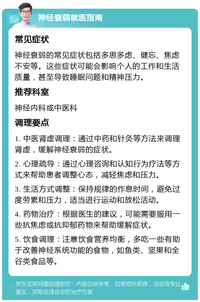 神经衰弱就医指南 常见症状 神经衰弱的常见症状包括多思多虑、健忘、焦虑不安等。这些症状可能会影响个人的工作和生活质量，甚至导致睡眠问题和精神压力。 推荐科室 神经内科或中医科 调理要点 1. 中医肾虚调理：通过中药和针灸等方法来调理肾虚，缓解神经衰弱的症状。 2. 心理疏导：通过心理咨询和认知行为疗法等方式来帮助患者调整心态，减轻焦虑和压力。 3. 生活方式调整：保持规律的作息时间，避免过度劳累和压力，适当进行运动和放松活动。 4. 药物治疗：根据医生的建议，可能需要服用一些抗焦虑或抗抑郁药物来帮助缓解症状。 5. 饮食调理：注意饮食营养均衡，多吃一些有助于改善神经系统功能的食物，如鱼类、坚果和全谷类食品等。