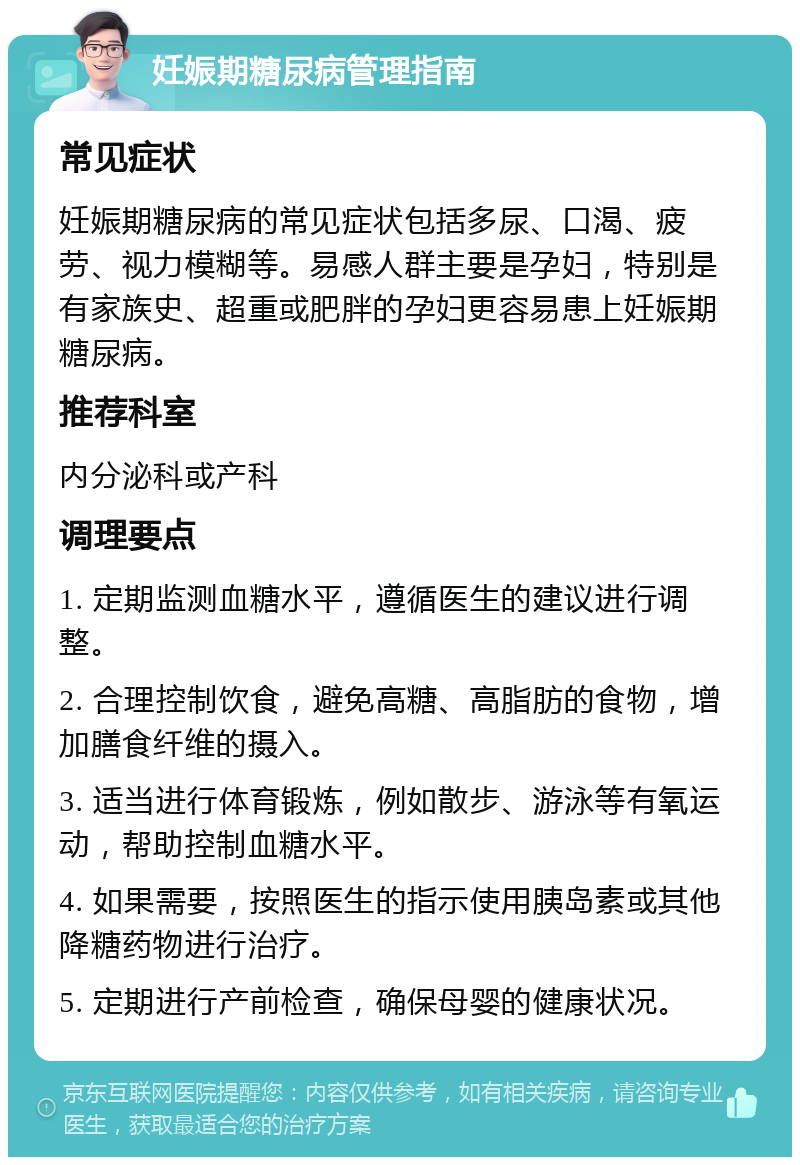 妊娠期糖尿病管理指南 常见症状 妊娠期糖尿病的常见症状包括多尿、口渴、疲劳、视力模糊等。易感人群主要是孕妇，特别是有家族史、超重或肥胖的孕妇更容易患上妊娠期糖尿病。 推荐科室 内分泌科或产科 调理要点 1. 定期监测血糖水平，遵循医生的建议进行调整。 2. 合理控制饮食，避免高糖、高脂肪的食物，增加膳食纤维的摄入。 3. 适当进行体育锻炼，例如散步、游泳等有氧运动，帮助控制血糖水平。 4. 如果需要，按照医生的指示使用胰岛素或其他降糖药物进行治疗。 5. 定期进行产前检查，确保母婴的健康状况。