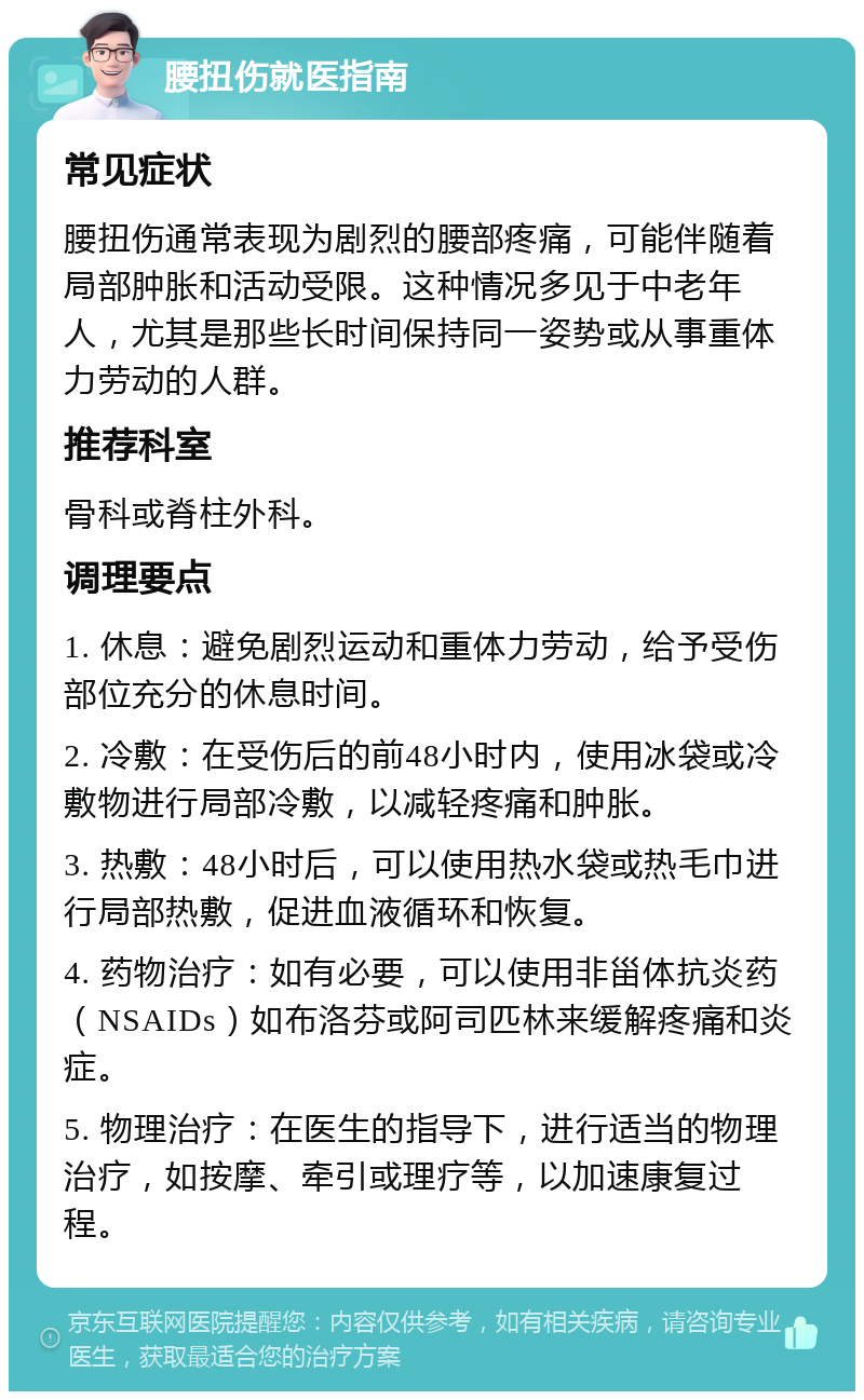 腰扭伤就医指南 常见症状 腰扭伤通常表现为剧烈的腰部疼痛，可能伴随着局部肿胀和活动受限。这种情况多见于中老年人，尤其是那些长时间保持同一姿势或从事重体力劳动的人群。 推荐科室 骨科或脊柱外科。 调理要点 1. 休息：避免剧烈运动和重体力劳动，给予受伤部位充分的休息时间。 2. 冷敷：在受伤后的前48小时内，使用冰袋或冷敷物进行局部冷敷，以减轻疼痛和肿胀。 3. 热敷：48小时后，可以使用热水袋或热毛巾进行局部热敷，促进血液循环和恢复。 4. 药物治疗：如有必要，可以使用非甾体抗炎药（NSAIDs）如布洛芬或阿司匹林来缓解疼痛和炎症。 5. 物理治疗：在医生的指导下，进行适当的物理治疗，如按摩、牵引或理疗等，以加速康复过程。