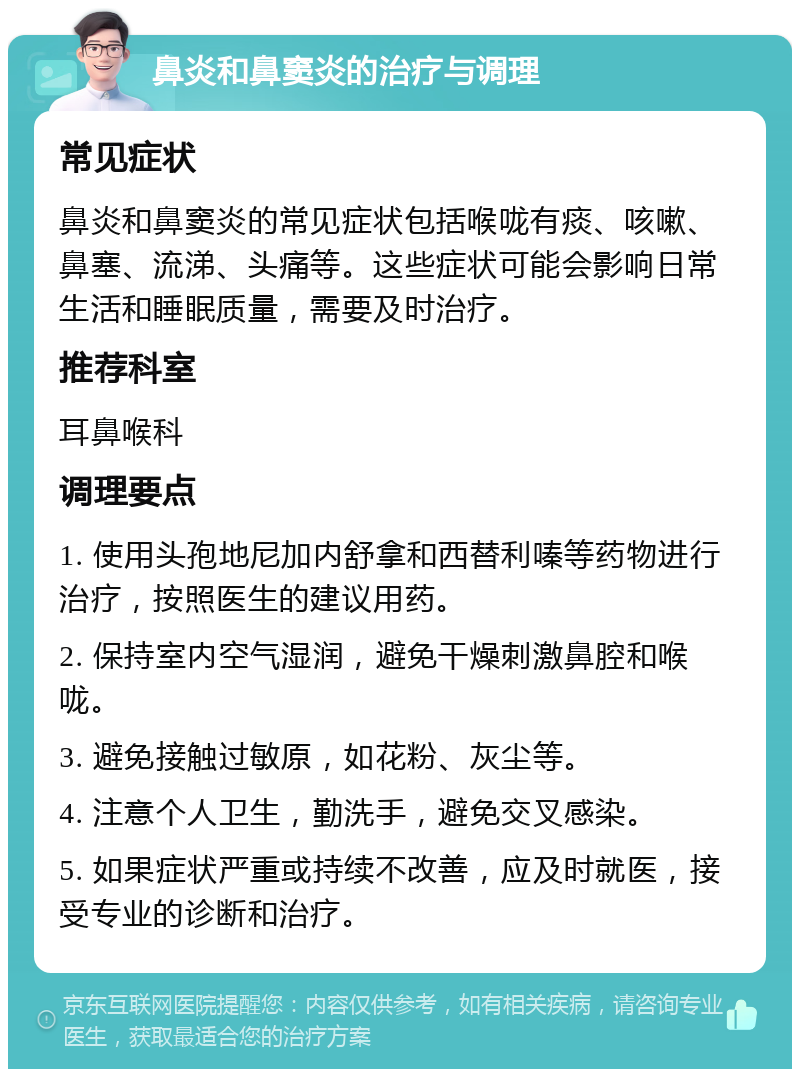 鼻炎和鼻窦炎的治疗与调理 常见症状 鼻炎和鼻窦炎的常见症状包括喉咙有痰、咳嗽、鼻塞、流涕、头痛等。这些症状可能会影响日常生活和睡眠质量，需要及时治疗。 推荐科室 耳鼻喉科 调理要点 1. 使用头孢地尼加内舒拿和西替利嗪等药物进行治疗，按照医生的建议用药。 2. 保持室内空气湿润，避免干燥刺激鼻腔和喉咙。 3. 避免接触过敏原，如花粉、灰尘等。 4. 注意个人卫生，勤洗手，避免交叉感染。 5. 如果症状严重或持续不改善，应及时就医，接受专业的诊断和治疗。