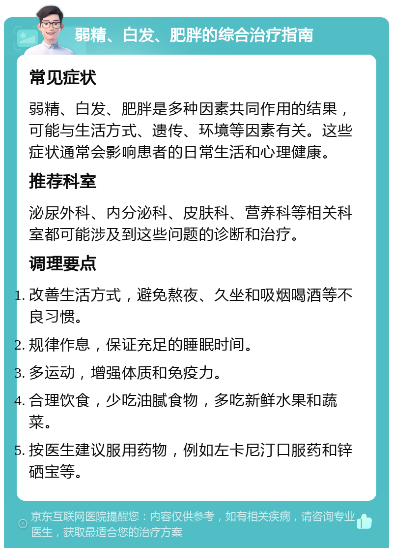 弱精、白发、肥胖的综合治疗指南 常见症状 弱精、白发、肥胖是多种因素共同作用的结果，可能与生活方式、遗传、环境等因素有关。这些症状通常会影响患者的日常生活和心理健康。 推荐科室 泌尿外科、内分泌科、皮肤科、营养科等相关科室都可能涉及到这些问题的诊断和治疗。 调理要点 改善生活方式，避免熬夜、久坐和吸烟喝酒等不良习惯。 规律作息，保证充足的睡眠时间。 多运动，增强体质和免疫力。 合理饮食，少吃油腻食物，多吃新鲜水果和蔬菜。 按医生建议服用药物，例如左卡尼汀口服药和锌硒宝等。