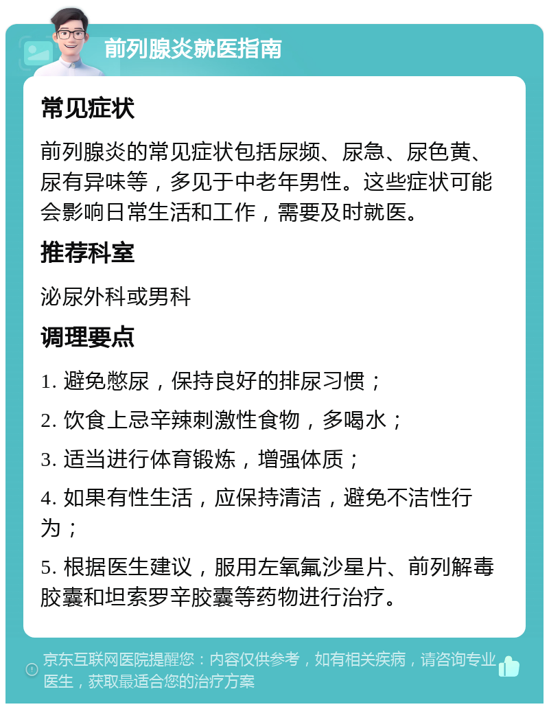 前列腺炎就医指南 常见症状 前列腺炎的常见症状包括尿频、尿急、尿色黄、尿有异味等，多见于中老年男性。这些症状可能会影响日常生活和工作，需要及时就医。 推荐科室 泌尿外科或男科 调理要点 1. 避免憋尿，保持良好的排尿习惯； 2. 饮食上忌辛辣刺激性食物，多喝水； 3. 适当进行体育锻炼，增强体质； 4. 如果有性生活，应保持清洁，避免不洁性行为； 5. 根据医生建议，服用左氧氟沙星片、前列解毒胶囊和坦索罗辛胶囊等药物进行治疗。