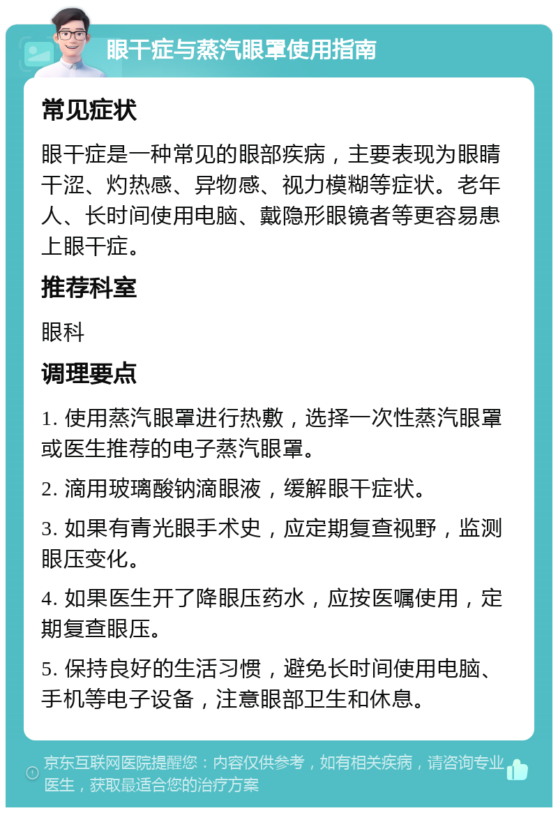 眼干症与蒸汽眼罩使用指南 常见症状 眼干症是一种常见的眼部疾病，主要表现为眼睛干涩、灼热感、异物感、视力模糊等症状。老年人、长时间使用电脑、戴隐形眼镜者等更容易患上眼干症。 推荐科室 眼科 调理要点 1. 使用蒸汽眼罩进行热敷，选择一次性蒸汽眼罩或医生推荐的电子蒸汽眼罩。 2. 滴用玻璃酸钠滴眼液，缓解眼干症状。 3. 如果有青光眼手术史，应定期复查视野，监测眼压变化。 4. 如果医生开了降眼压药水，应按医嘱使用，定期复查眼压。 5. 保持良好的生活习惯，避免长时间使用电脑、手机等电子设备，注意眼部卫生和休息。