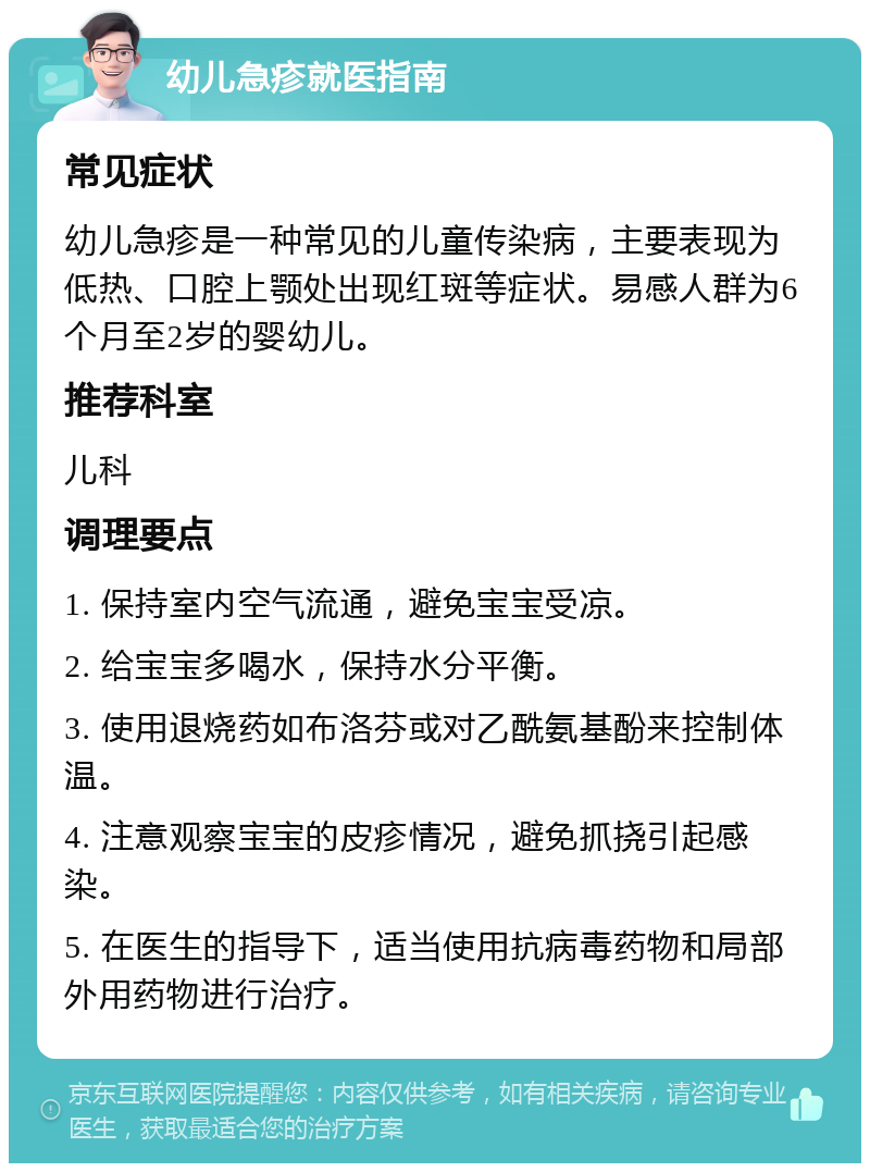 幼儿急疹就医指南 常见症状 幼儿急疹是一种常见的儿童传染病，主要表现为低热、口腔上颚处出现红斑等症状。易感人群为6个月至2岁的婴幼儿。 推荐科室 儿科 调理要点 1. 保持室内空气流通，避免宝宝受凉。 2. 给宝宝多喝水，保持水分平衡。 3. 使用退烧药如布洛芬或对乙酰氨基酚来控制体温。 4. 注意观察宝宝的皮疹情况，避免抓挠引起感染。 5. 在医生的指导下，适当使用抗病毒药物和局部外用药物进行治疗。