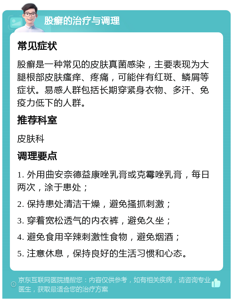 股癣的治疗与调理 常见症状 股癣是一种常见的皮肤真菌感染，主要表现为大腿根部皮肤瘙痒、疼痛，可能伴有红斑、鳞屑等症状。易感人群包括长期穿紧身衣物、多汗、免疫力低下的人群。 推荐科室 皮肤科 调理要点 1. 外用曲安奈德益康唑乳膏或克霉唑乳膏，每日两次，涂于患处； 2. 保持患处清洁干燥，避免搔抓刺激； 3. 穿着宽松透气的内衣裤，避免久坐； 4. 避免食用辛辣刺激性食物，避免烟酒； 5. 注意休息，保持良好的生活习惯和心态。