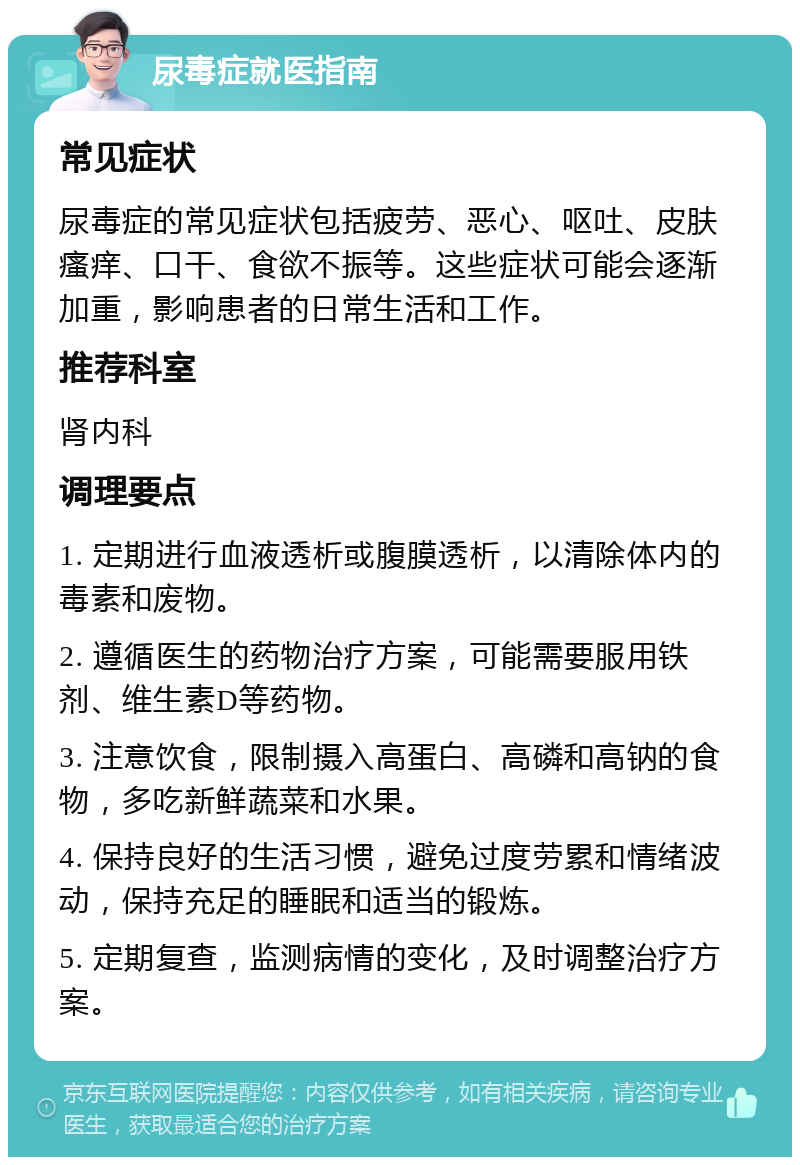 尿毒症就医指南 常见症状 尿毒症的常见症状包括疲劳、恶心、呕吐、皮肤瘙痒、口干、食欲不振等。这些症状可能会逐渐加重，影响患者的日常生活和工作。 推荐科室 肾内科 调理要点 1. 定期进行血液透析或腹膜透析，以清除体内的毒素和废物。 2. 遵循医生的药物治疗方案，可能需要服用铁剂、维生素D等药物。 3. 注意饮食，限制摄入高蛋白、高磷和高钠的食物，多吃新鲜蔬菜和水果。 4. 保持良好的生活习惯，避免过度劳累和情绪波动，保持充足的睡眠和适当的锻炼。 5. 定期复查，监测病情的变化，及时调整治疗方案。