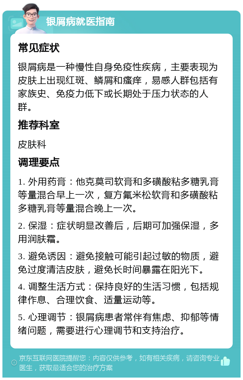 银屑病就医指南 常见症状 银屑病是一种慢性自身免疫性疾病，主要表现为皮肤上出现红斑、鳞屑和瘙痒，易感人群包括有家族史、免疫力低下或长期处于压力状态的人群。 推荐科室 皮肤科 调理要点 1. 外用药膏：他克莫司软膏和多磺酸粘多糖乳膏等量混合早上一次，复方氟米松软膏和多磺酸粘多糖乳膏等量混合晚上一次。 2. 保湿：症状明显改善后，后期可加强保湿，多用润肤霜。 3. 避免诱因：避免接触可能引起过敏的物质，避免过度清洁皮肤，避免长时间暴露在阳光下。 4. 调整生活方式：保持良好的生活习惯，包括规律作息、合理饮食、适量运动等。 5. 心理调节：银屑病患者常伴有焦虑、抑郁等情绪问题，需要进行心理调节和支持治疗。