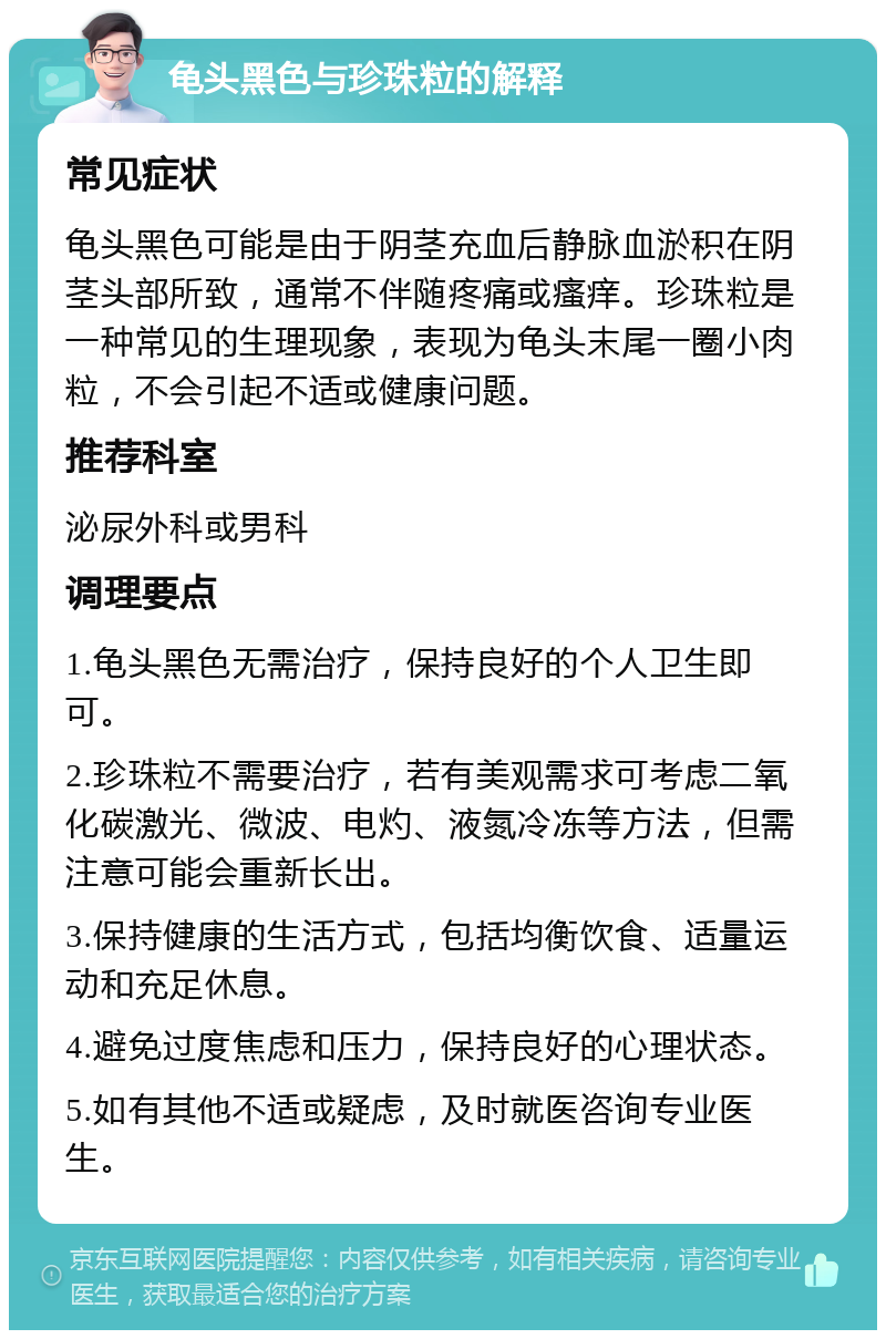 龟头黑色与珍珠粒的解释 常见症状 龟头黑色可能是由于阴茎充血后静脉血淤积在阴茎头部所致，通常不伴随疼痛或瘙痒。珍珠粒是一种常见的生理现象，表现为龟头末尾一圈小肉粒，不会引起不适或健康问题。 推荐科室 泌尿外科或男科 调理要点 1.龟头黑色无需治疗，保持良好的个人卫生即可。 2.珍珠粒不需要治疗，若有美观需求可考虑二氧化碳激光、微波、电灼、液氮冷冻等方法，但需注意可能会重新长出。 3.保持健康的生活方式，包括均衡饮食、适量运动和充足休息。 4.避免过度焦虑和压力，保持良好的心理状态。 5.如有其他不适或疑虑，及时就医咨询专业医生。