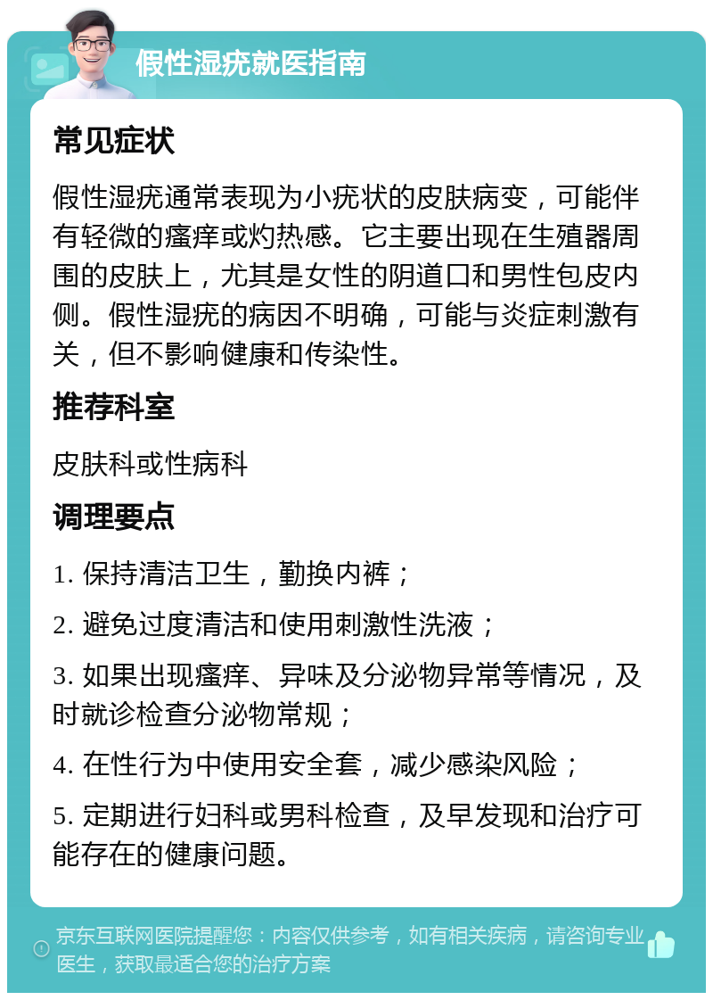 假性湿疣就医指南 常见症状 假性湿疣通常表现为小疣状的皮肤病变，可能伴有轻微的瘙痒或灼热感。它主要出现在生殖器周围的皮肤上，尤其是女性的阴道口和男性包皮内侧。假性湿疣的病因不明确，可能与炎症刺激有关，但不影响健康和传染性。 推荐科室 皮肤科或性病科 调理要点 1. 保持清洁卫生，勤换内裤； 2. 避免过度清洁和使用刺激性洗液； 3. 如果出现瘙痒、异味及分泌物异常等情况，及时就诊检查分泌物常规； 4. 在性行为中使用安全套，减少感染风险； 5. 定期进行妇科或男科检查，及早发现和治疗可能存在的健康问题。