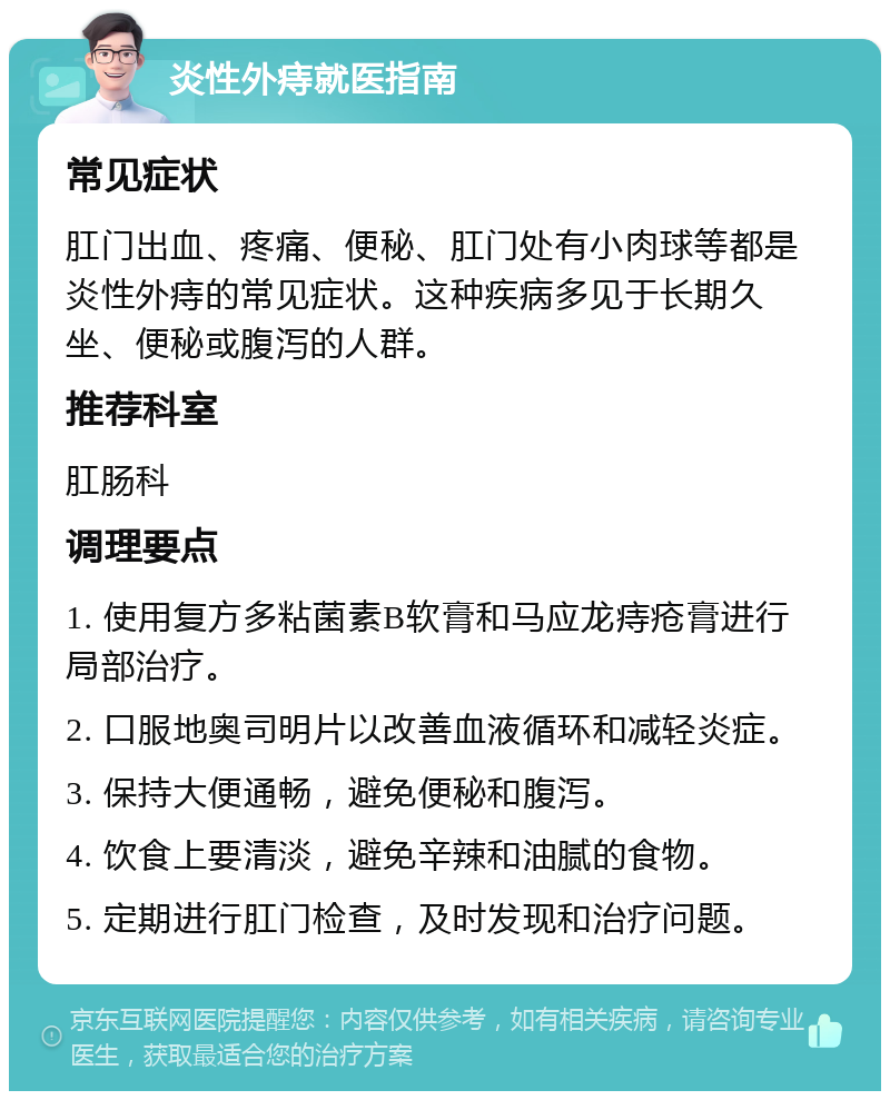 炎性外痔就医指南 常见症状 肛门出血、疼痛、便秘、肛门处有小肉球等都是炎性外痔的常见症状。这种疾病多见于长期久坐、便秘或腹泻的人群。 推荐科室 肛肠科 调理要点 1. 使用复方多粘菌素B软膏和马应龙痔疮膏进行局部治疗。 2. 口服地奥司明片以改善血液循环和减轻炎症。 3. 保持大便通畅，避免便秘和腹泻。 4. 饮食上要清淡，避免辛辣和油腻的食物。 5. 定期进行肛门检查，及时发现和治疗问题。