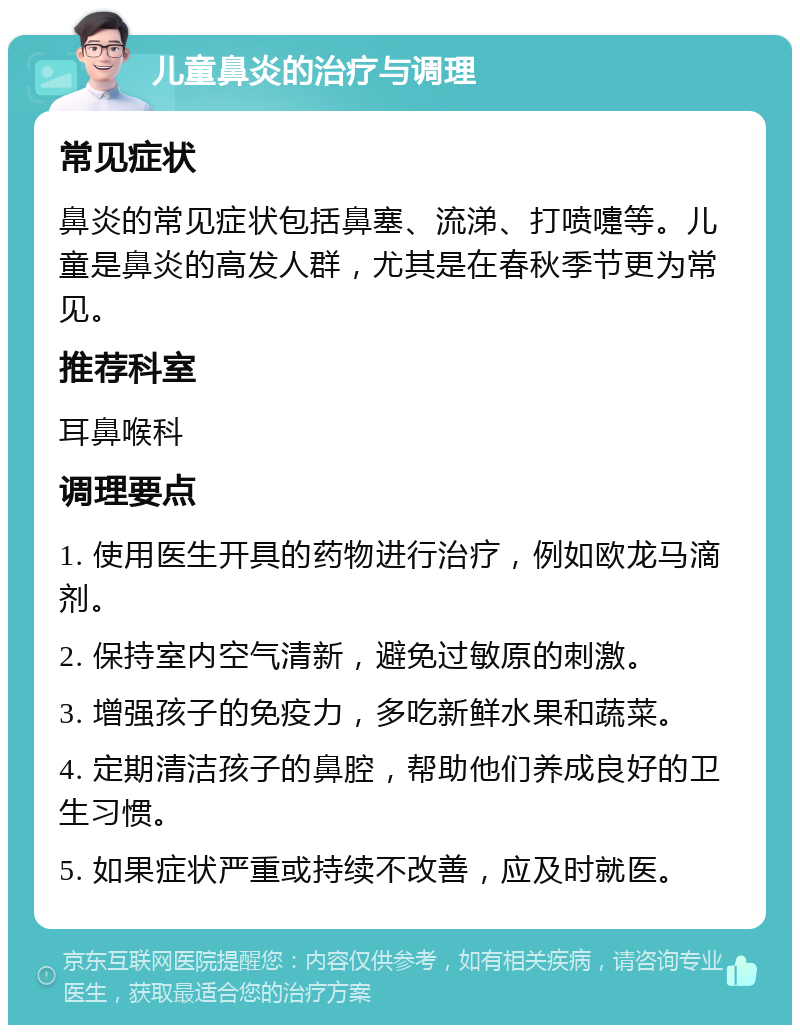 儿童鼻炎的治疗与调理 常见症状 鼻炎的常见症状包括鼻塞、流涕、打喷嚏等。儿童是鼻炎的高发人群，尤其是在春秋季节更为常见。 推荐科室 耳鼻喉科 调理要点 1. 使用医生开具的药物进行治疗，例如欧龙马滴剂。 2. 保持室内空气清新，避免过敏原的刺激。 3. 增强孩子的免疫力，多吃新鲜水果和蔬菜。 4. 定期清洁孩子的鼻腔，帮助他们养成良好的卫生习惯。 5. 如果症状严重或持续不改善，应及时就医。