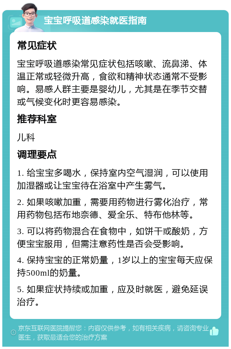 宝宝呼吸道感染就医指南 常见症状 宝宝呼吸道感染常见症状包括咳嗽、流鼻涕、体温正常或轻微升高，食欲和精神状态通常不受影响。易感人群主要是婴幼儿，尤其是在季节交替或气候变化时更容易感染。 推荐科室 儿科 调理要点 1. 给宝宝多喝水，保持室内空气湿润，可以使用加湿器或让宝宝待在浴室中产生雾气。 2. 如果咳嗽加重，需要用药物进行雾化治疗，常用药物包括布地奈德、爱全乐、特布他林等。 3. 可以将药物混合在食物中，如饼干或酸奶，方便宝宝服用，但需注意药性是否会受影响。 4. 保持宝宝的正常奶量，1岁以上的宝宝每天应保持500ml的奶量。 5. 如果症状持续或加重，应及时就医，避免延误治疗。