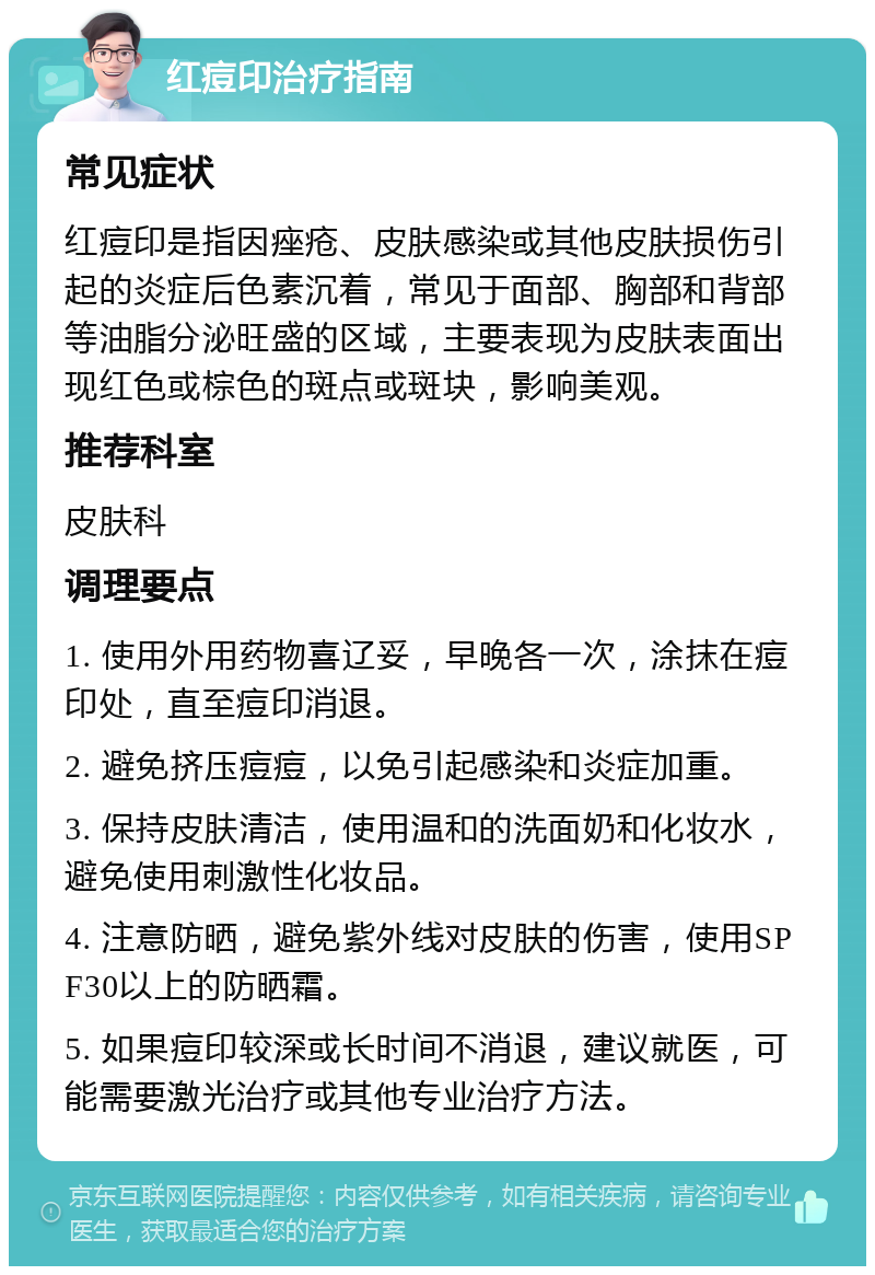 红痘印治疗指南 常见症状 红痘印是指因痤疮、皮肤感染或其他皮肤损伤引起的炎症后色素沉着，常见于面部、胸部和背部等油脂分泌旺盛的区域，主要表现为皮肤表面出现红色或棕色的斑点或斑块，影响美观。 推荐科室 皮肤科 调理要点 1. 使用外用药物喜辽妥，早晚各一次，涂抹在痘印处，直至痘印消退。 2. 避免挤压痘痘，以免引起感染和炎症加重。 3. 保持皮肤清洁，使用温和的洗面奶和化妆水，避免使用刺激性化妆品。 4. 注意防晒，避免紫外线对皮肤的伤害，使用SPF30以上的防晒霜。 5. 如果痘印较深或长时间不消退，建议就医，可能需要激光治疗或其他专业治疗方法。