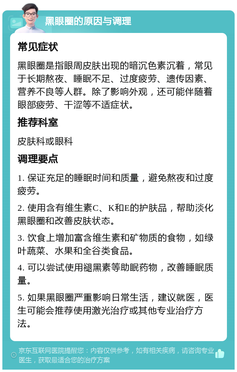 黑眼圈的原因与调理 常见症状 黑眼圈是指眼周皮肤出现的暗沉色素沉着，常见于长期熬夜、睡眠不足、过度疲劳、遗传因素、营养不良等人群。除了影响外观，还可能伴随着眼部疲劳、干涩等不适症状。 推荐科室 皮肤科或眼科 调理要点 1. 保证充足的睡眠时间和质量，避免熬夜和过度疲劳。 2. 使用含有维生素C、K和E的护肤品，帮助淡化黑眼圈和改善皮肤状态。 3. 饮食上增加富含维生素和矿物质的食物，如绿叶蔬菜、水果和全谷类食品。 4. 可以尝试使用褪黑素等助眠药物，改善睡眠质量。 5. 如果黑眼圈严重影响日常生活，建议就医，医生可能会推荐使用激光治疗或其他专业治疗方法。