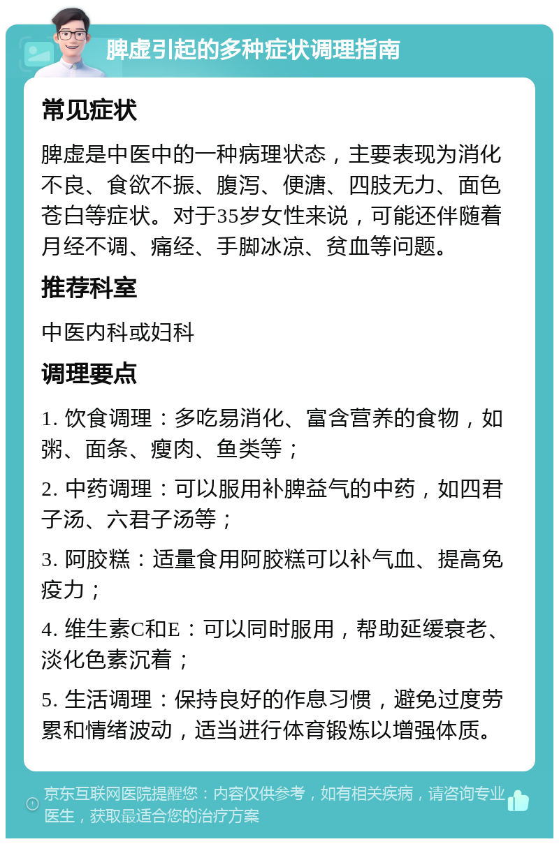 脾虚引起的多种症状调理指南 常见症状 脾虚是中医中的一种病理状态，主要表现为消化不良、食欲不振、腹泻、便溏、四肢无力、面色苍白等症状。对于35岁女性来说，可能还伴随着月经不调、痛经、手脚冰凉、贫血等问题。 推荐科室 中医内科或妇科 调理要点 1. 饮食调理：多吃易消化、富含营养的食物，如粥、面条、瘦肉、鱼类等； 2. 中药调理：可以服用补脾益气的中药，如四君子汤、六君子汤等； 3. 阿胶糕：适量食用阿胶糕可以补气血、提高免疫力； 4. 维生素C和E：可以同时服用，帮助延缓衰老、淡化色素沉着； 5. 生活调理：保持良好的作息习惯，避免过度劳累和情绪波动，适当进行体育锻炼以增强体质。