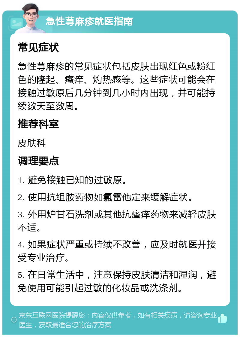 急性荨麻疹就医指南 常见症状 急性荨麻疹的常见症状包括皮肤出现红色或粉红色的隆起、瘙痒、灼热感等。这些症状可能会在接触过敏原后几分钟到几小时内出现，并可能持续数天至数周。 推荐科室 皮肤科 调理要点 1. 避免接触已知的过敏原。 2. 使用抗组胺药物如氯雷他定来缓解症状。 3. 外用炉甘石洗剂或其他抗瘙痒药物来减轻皮肤不适。 4. 如果症状严重或持续不改善，应及时就医并接受专业治疗。 5. 在日常生活中，注意保持皮肤清洁和湿润，避免使用可能引起过敏的化妆品或洗涤剂。