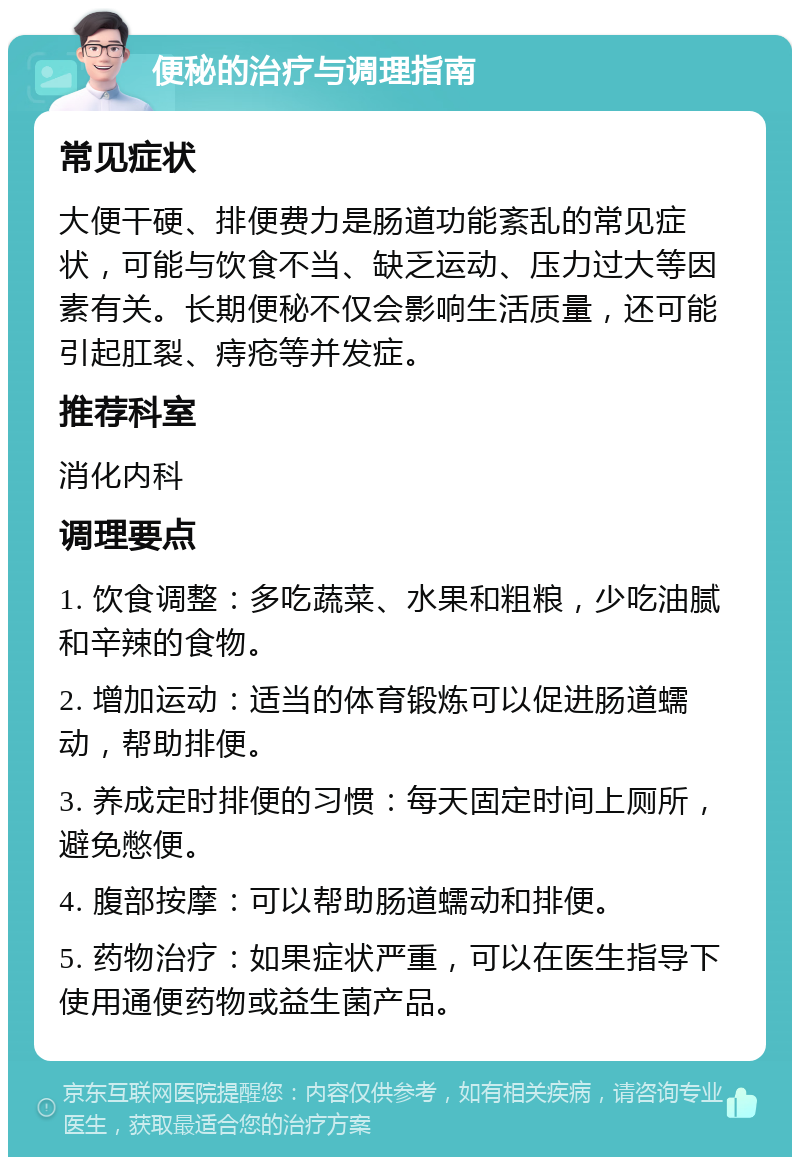 便秘的治疗与调理指南 常见症状 大便干硬、排便费力是肠道功能紊乱的常见症状，可能与饮食不当、缺乏运动、压力过大等因素有关。长期便秘不仅会影响生活质量，还可能引起肛裂、痔疮等并发症。 推荐科室 消化内科 调理要点 1. 饮食调整：多吃蔬菜、水果和粗粮，少吃油腻和辛辣的食物。 2. 增加运动：适当的体育锻炼可以促进肠道蠕动，帮助排便。 3. 养成定时排便的习惯：每天固定时间上厕所，避免憋便。 4. 腹部按摩：可以帮助肠道蠕动和排便。 5. 药物治疗：如果症状严重，可以在医生指导下使用通便药物或益生菌产品。