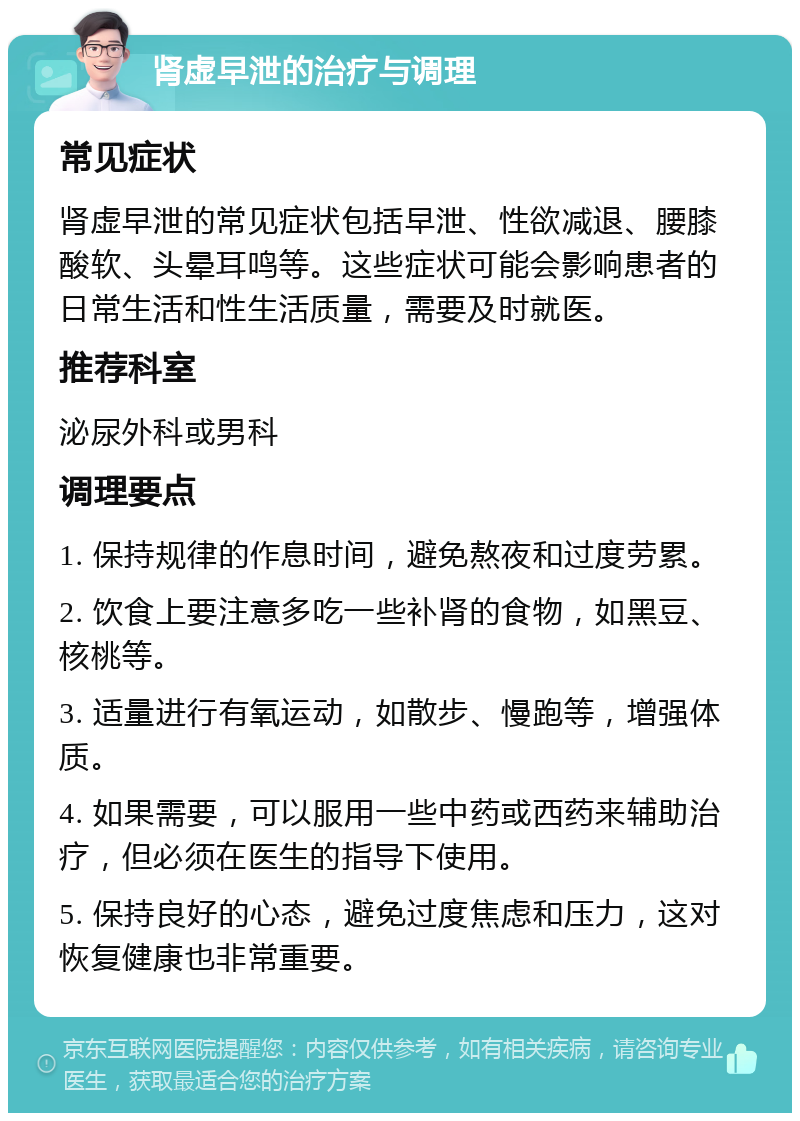 肾虚早泄的治疗与调理 常见症状 肾虚早泄的常见症状包括早泄、性欲减退、腰膝酸软、头晕耳鸣等。这些症状可能会影响患者的日常生活和性生活质量，需要及时就医。 推荐科室 泌尿外科或男科 调理要点 1. 保持规律的作息时间，避免熬夜和过度劳累。 2. 饮食上要注意多吃一些补肾的食物，如黑豆、核桃等。 3. 适量进行有氧运动，如散步、慢跑等，增强体质。 4. 如果需要，可以服用一些中药或西药来辅助治疗，但必须在医生的指导下使用。 5. 保持良好的心态，避免过度焦虑和压力，这对恢复健康也非常重要。