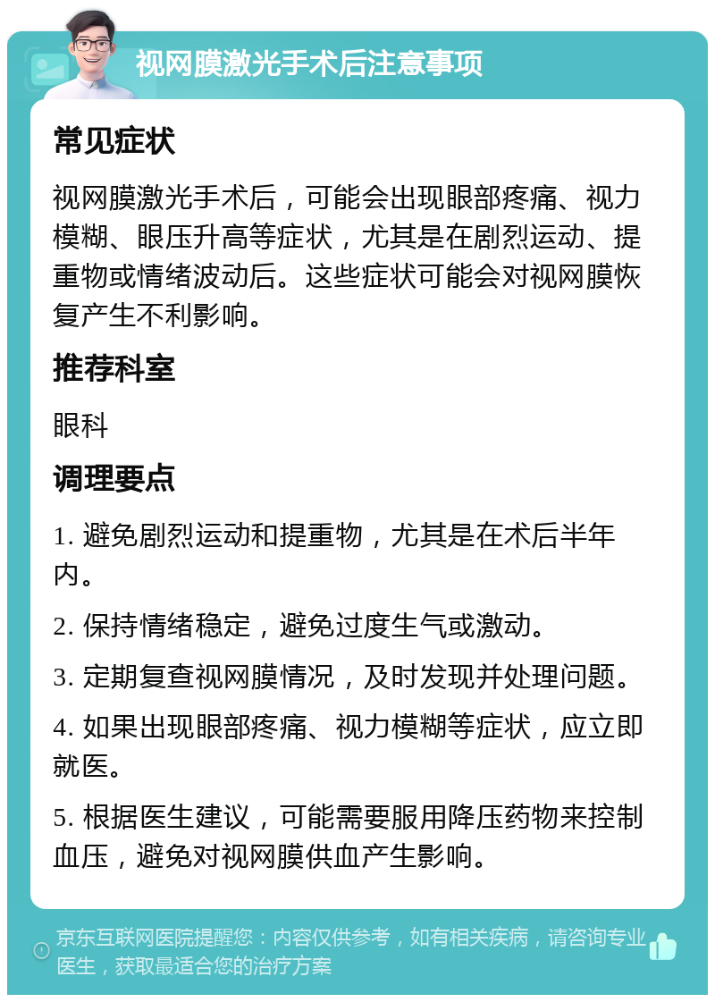 视网膜激光手术后注意事项 常见症状 视网膜激光手术后，可能会出现眼部疼痛、视力模糊、眼压升高等症状，尤其是在剧烈运动、提重物或情绪波动后。这些症状可能会对视网膜恢复产生不利影响。 推荐科室 眼科 调理要点 1. 避免剧烈运动和提重物，尤其是在术后半年内。 2. 保持情绪稳定，避免过度生气或激动。 3. 定期复查视网膜情况，及时发现并处理问题。 4. 如果出现眼部疼痛、视力模糊等症状，应立即就医。 5. 根据医生建议，可能需要服用降压药物来控制血压，避免对视网膜供血产生影响。