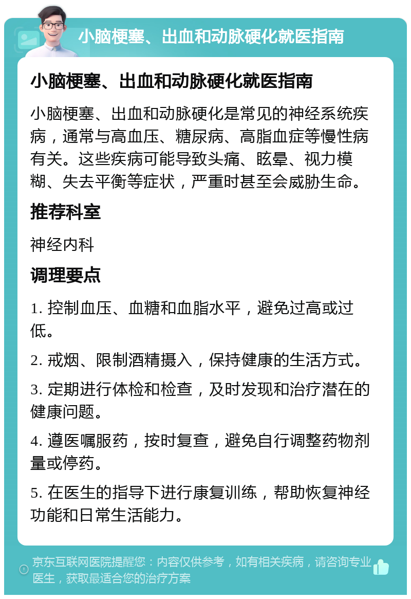 小脑梗塞、出血和动脉硬化就医指南 小脑梗塞、出血和动脉硬化就医指南 小脑梗塞、出血和动脉硬化是常见的神经系统疾病，通常与高血压、糖尿病、高脂血症等慢性病有关。这些疾病可能导致头痛、眩晕、视力模糊、失去平衡等症状，严重时甚至会威胁生命。 推荐科室 神经内科 调理要点 1. 控制血压、血糖和血脂水平，避免过高或过低。 2. 戒烟、限制酒精摄入，保持健康的生活方式。 3. 定期进行体检和检查，及时发现和治疗潜在的健康问题。 4. 遵医嘱服药，按时复查，避免自行调整药物剂量或停药。 5. 在医生的指导下进行康复训练，帮助恢复神经功能和日常生活能力。