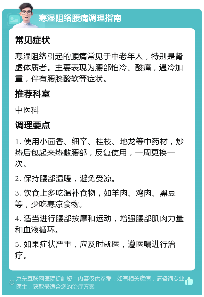 寒湿阻络腰痛调理指南 常见症状 寒湿阻络引起的腰痛常见于中老年人，特别是肾虚体质者。主要表现为腰部怕冷、酸痛，遇冷加重，伴有腰膝酸软等症状。 推荐科室 中医科 调理要点 1. 使用小茴香、细辛、桂枝、地龙等中药材，炒热后包起来热敷腰部，反复使用，一周更换一次。 2. 保持腰部温暖，避免受凉。 3. 饮食上多吃温补食物，如羊肉、鸡肉、黑豆等，少吃寒凉食物。 4. 适当进行腰部按摩和运动，增强腰部肌肉力量和血液循环。 5. 如果症状严重，应及时就医，遵医嘱进行治疗。